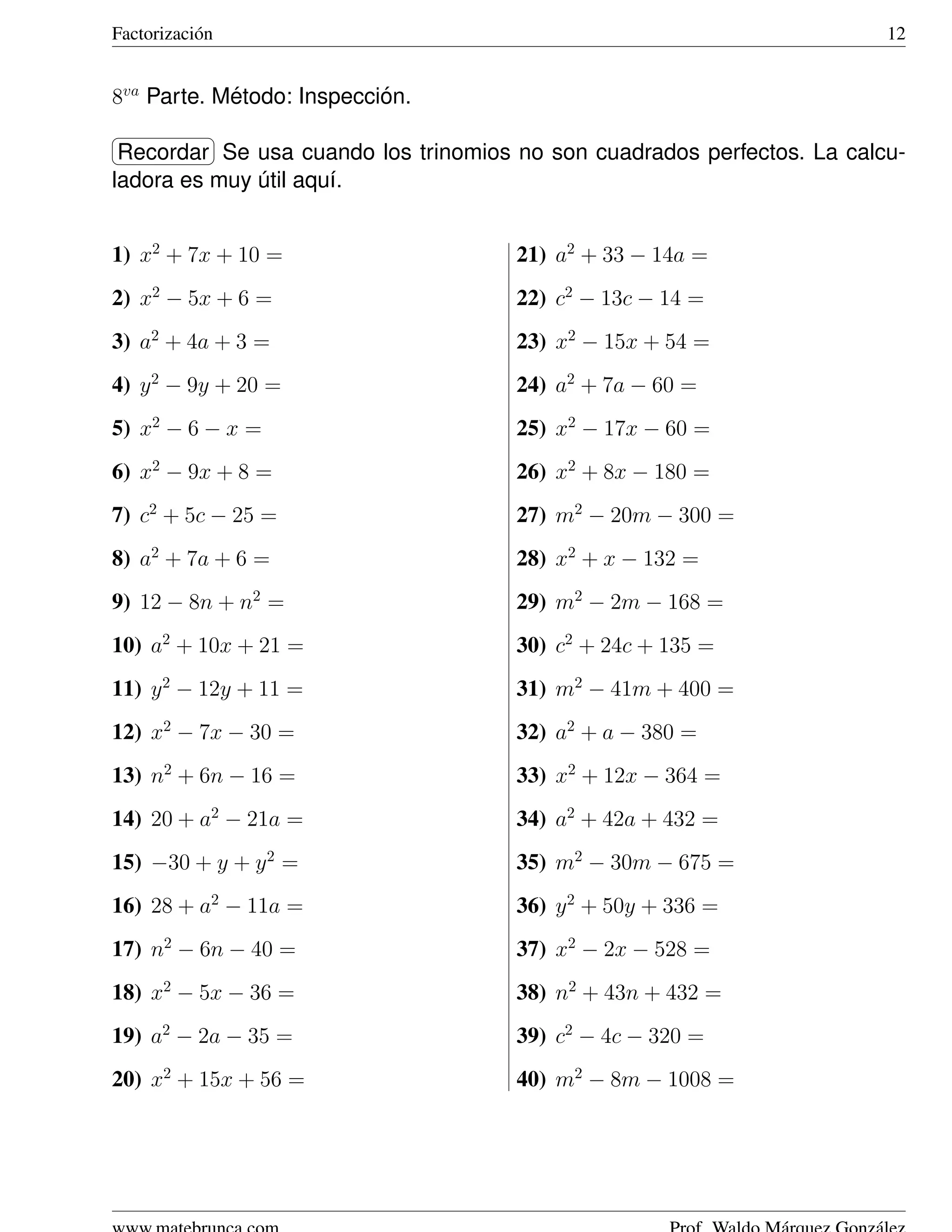 Factorizaci´ n
           o                                                              12


8va Parte. Metodo: Inspeccion.
            ´              ´
§                ¤
¦Recordar ¥Se usa cuando los trinomios no son cuadrados perfectos. La calcu-
ladora es muy util aqu´.
              ´       ı


1) x2 + 7x + 10 =                     21) a2 + 33 − 14a =
2) x2 − 5x + 6 =                      22) c2 − 13c − 14 =
3) a2 + 4a + 3 =                      23) x2 − 15x + 54 =
4) y 2 − 9y + 20 =                    24) a2 + 7a − 60 =
5) x2 − 6 − x =                       25) x2 − 17x − 60 =
6) x2 − 9x + 8 =                      26) x2 + 8x − 180 =
7) c2 + 5c − 25 =                     27) m2 − 20m − 300 =
8) a2 + 7a + 6 =                      28) x2 + x − 132 =
9) 12 − 8n + n2 =                     29) m2 − 2m − 168 =
10) a2 + 10x + 21 =                   30) c2 + 24c + 135 =
11) y 2 − 12y + 11 =                  31) m2 − 41m + 400 =
12) x2 − 7x − 30 =                    32) a2 + a − 380 =
13) n2 + 6n − 16 =                    33) x2 + 12x − 364 =
14) 20 + a2 − 21a =                   34) a2 + 42a + 432 =
15) −30 + y + y 2 =                   35) m2 − 30m − 675 =
16) 28 + a2 − 11a =                   36) y 2 + 50y + 336 =
17) n2 − 6n − 40 =                    37) x2 − 2x − 528 =
18) x2 − 5x − 36 =                    38) n2 + 43n + 432 =
19) a2 − 2a − 35 =                    39) c2 − 4c − 320 =
20) x2 + 15x + 56 =                   40) m2 − 8m − 1008 =
 