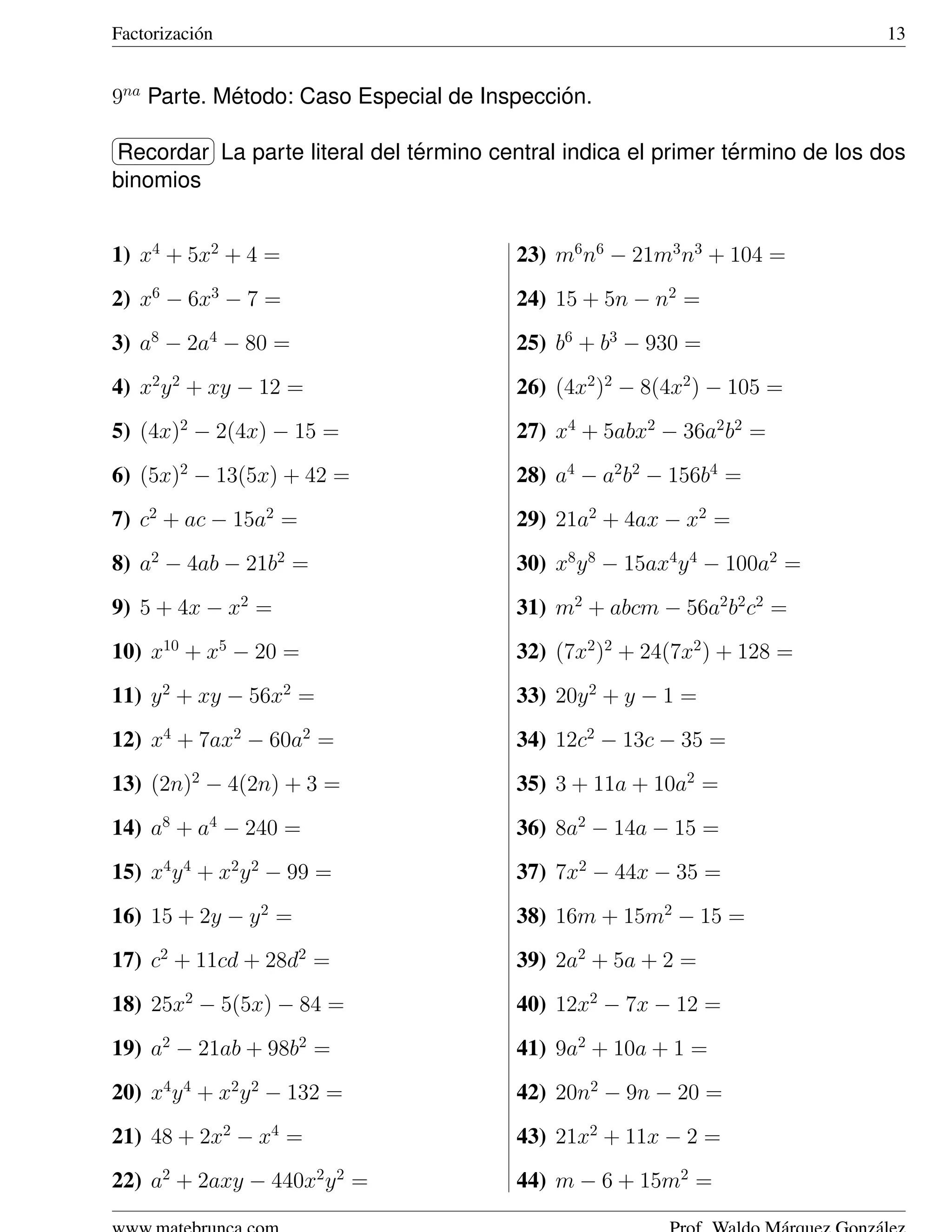 Factorizaci´ n
           o                                                                  13


9na Parte. Metodo: Caso Especial de Inspeccion.
            ´                               ´
§                ¤
                              ´                                ´
Recordar ¥ parte literal del termino central indica el primer termino de los dos
¦         La
binomios


1) x4 + 5x2 + 4 =                       23) m6 n6 − 21m3 n3 + 104 =
2) x6 − 6x3 − 7 =                       24) 15 + 5n − n2 =
3) a8 − 2a4 − 80 =                      25) b6 + b3 − 930 =
4) x2 y 2 + xy − 12 =                   26) (4x2 )2 − 8(4x2 ) − 105 =
5) (4x)2 − 2(4x) − 15 =                 27) x4 + 5abx2 − 36a2 b2 =
6) (5x)2 − 13(5x) + 42 =                28) a4 − a2 b2 − 156b4 =
7) c2 + ac − 15a2 =                     29) 21a2 + 4ax − x2 =
8) a2 − 4ab − 21b2 =                    30) x8 y 8 − 15ax4 y 4 − 100a2 =
9) 5 + 4x − x2 =                        31) m2 + abcm − 56a2 b2 c2 =
10) x10 + x5 − 20 =                     32) (7x2 )2 + 24(7x2 ) + 128 =
11) y 2 + xy − 56x2 =                   33) 20y 2 + y − 1 =
12) x4 + 7ax2 − 60a2 =                  34) 12c2 − 13c − 35 =
13) (2n)2 − 4(2n) + 3 =                 35) 3 + 11a + 10a2 =
14) a8 + a4 − 240 =                     36) 8a2 − 14a − 15 =
15) x4 y 4 + x2 y 2 − 99 =              37) 7x2 − 44x − 35 =
16) 15 + 2y − y 2 =                     38) 16m + 15m2 − 15 =
17) c2 + 11cd + 28d2 =                  39) 2a2 + 5a + 2 =
18) 25x2 − 5(5x) − 84 =                 40) 12x2 − 7x − 12 =
19) a2 − 21ab + 98b2 =                  41) 9a2 + 10a + 1 =
20) x4 y 4 + x2 y 2 − 132 =             42) 20n2 − 9n − 20 =
21) 48 + 2x2 − x4 =                     43) 21x2 + 11x − 2 =
22) a2 + 2axy − 440x2 y 2 =             44) m − 6 + 15m2 =
 