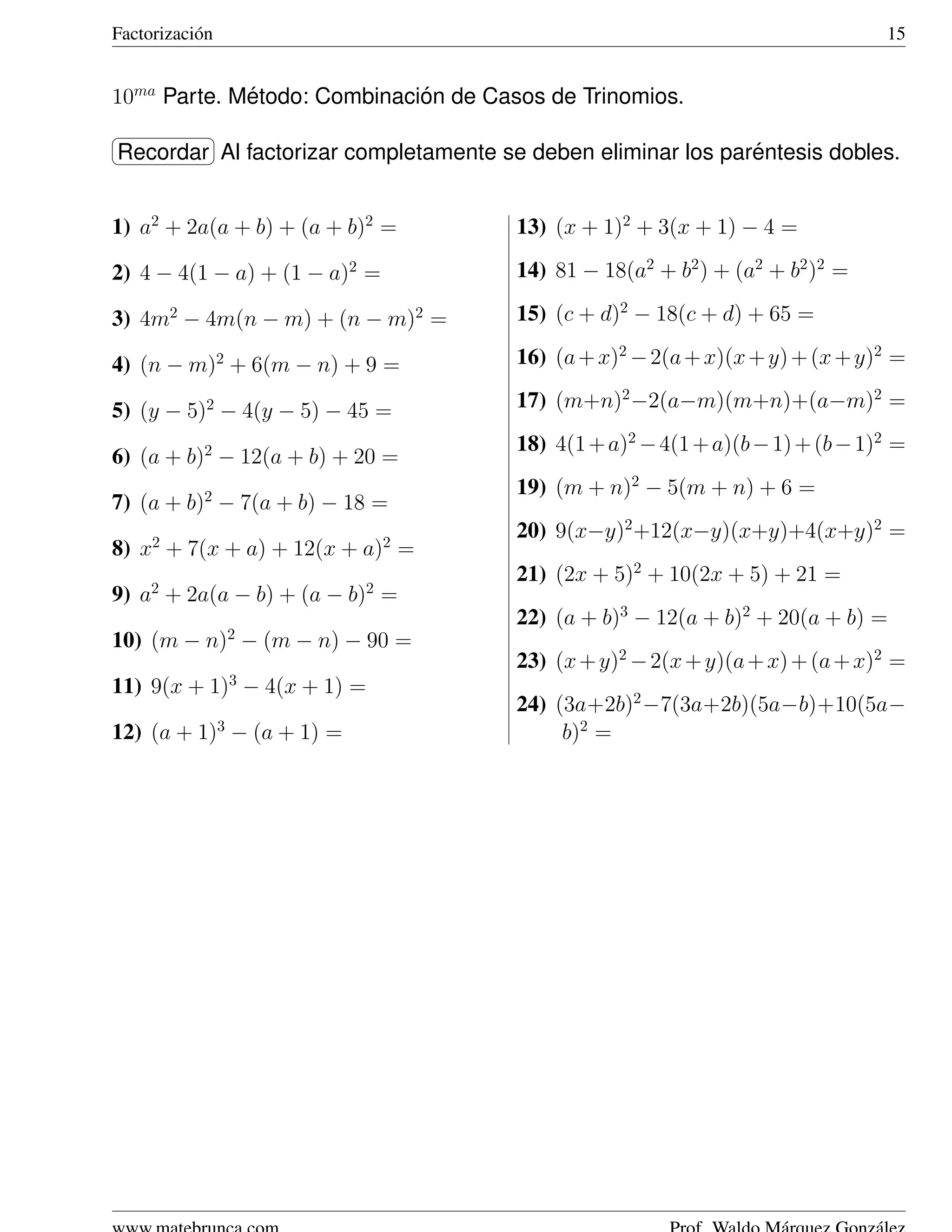 Factorizaci´ n
           o                                                                    15


10ma Parte. Metodo: Combinacion de Casos de Trinomios.
             ´               ´
§                ¤
¦         Al                                                 ´
Recordar ¥ factorizar completamente se deben eliminar los parentesis dobles.


1) a2 + 2a(a + b) + (a + b)2 =         13) (x + 1)2 + 3(x + 1) − 4 =

2) 4 − 4(1 − a) + (1 − a)2 =           14) 81 − 18(a2 + b2 ) + (a2 + b2 )2 =

3) 4m2 − 4m(n − m) + (n − m)2 =        15) (c + d)2 − 18(c + d) + 65 =

4) (n − m)2 + 6(m − n) + 9 =           16) (a + x)2 − 2(a + x)(x + y) + (x + y)2 =

5) (y − 5)2 − 4(y − 5) − 45 =          17) (m+n)2 −2(a−m)(m+n)+(a−m)2 =
                                       18) 4(1 + a)2 − 4(1 + a)(b − 1) + (b − 1)2 =
6) (a + b)2 − 12(a + b) + 20 =
                                       19) (m + n)2 − 5(m + n) + 6 =
7) (a + b)2 − 7(a + b) − 18 =
     2                         2
                                       20) 9(x−y)2 +12(x−y)(x+y)+4(x+y)2 =
8) x + 7(x + a) + 12(x + a) =
                                       21) (2x + 5)2 + 10(2x + 5) + 21 =
     2                     2
9) a + 2a(a − b) + (a − b) =
                                       22) (a + b)3 − 12(a + b)2 + 20(a + b) =
                     2
10) (m − n) − (m − n) − 90 =
                                       23) (x + y)2 − 2(x + y)(a + x) + (a + x)2 =
11) 9(x + 1)3 − 4(x + 1) =
                                       24) (3a+2b)2 −7(3a+2b)(5a−b)+10(5a−
12) (a + 1)3 − (a + 1) =                    b)2 =
 