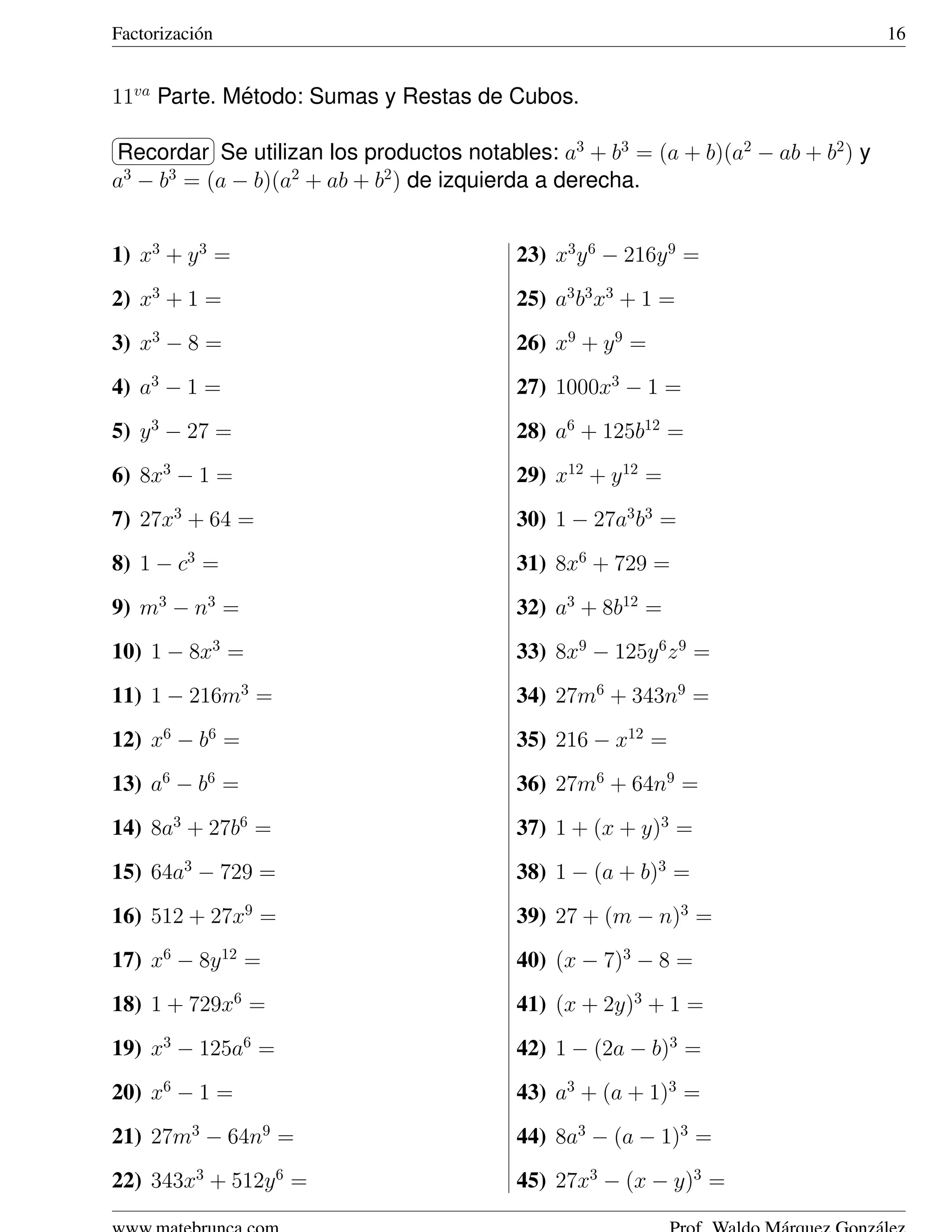 Factorizaci´ n
           o                                                                     16


11va Parte. Metodo: Sumas y Restas de Cubos.
             ´
§                ¤
Recordar ¥ utilizan los productos notables: a3 + b3 = (a + b)(a2 − ab + b2 ) y
¦         Se
a − b = (a − b)(a2 + ab + b2 ) de izquierda a derecha.
 3   3




1) x3 + y 3 =                            23) x3 y 6 − 216y 9 =
2) x3 + 1 =                              25) a3 b3 x3 + 1 =
3) x3 − 8 =                              26) x9 + y 9 =
4) a3 − 1 =                              27) 1000x3 − 1 =
5) y 3 − 27 =                            28) a6 + 125b12 =
6) 8x3 − 1 =                             29) x12 + y 12 =
7) 27x3 + 64 =                           30) 1 − 27a3 b3 =
8) 1 − c3 =                              31) 8x6 + 729 =
9) m3 − n3 =                             32) a3 + 8b12 =
10) 1 − 8x3 =                            33) 8x9 − 125y 6 z 9 =
11) 1 − 216m3 =                          34) 27m6 + 343n9 =
12) x6 − b6 =                            35) 216 − x12 =
13) a6 − b6 =                            36) 27m6 + 64n9 =
14) 8a3 + 27b6 =                         37) 1 + (x + y)3 =
15) 64a3 − 729 =                         38) 1 − (a + b)3 =
16) 512 + 27x9 =                         39) 27 + (m − n)3 =
17) x6 − 8y 12 =                         40) (x − 7)3 − 8 =
18) 1 + 729x6 =                          41) (x + 2y)3 + 1 =
19) x3 − 125a6 =                         42) 1 − (2a − b)3 =
20) x6 − 1 =                             43) a3 + (a + 1)3 =
21) 27m3 − 64n9 =                        44) 8a3 − (a − 1)3 =
22) 343x3 + 512y 6 =                     45) 27x3 − (x − y)3 =
 