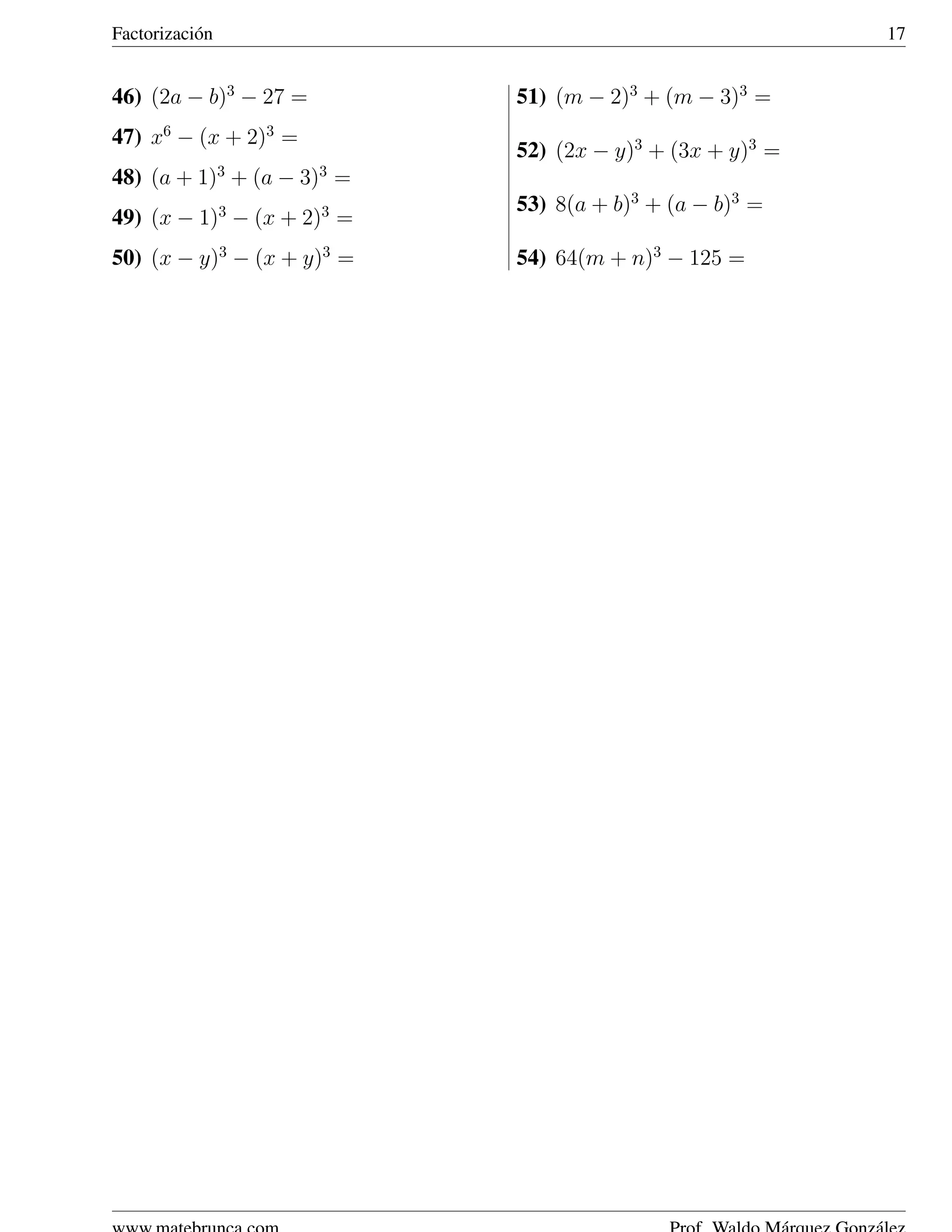 Factorizaci´ n
           o                                              17


46) (2a − b)3 − 27 =        51) (m − 2)3 + (m − 3)3 =
47) x6 − (x + 2)3 =
                            52) (2x − y)3 + (3x + y)3 =
48) (a + 1)3 + (a − 3)3 =
                 3     3    53) 8(a + b)3 + (a − b)3 =
49) (x − 1) − (x + 2) =
50) (x − y)3 − (x + y)3 =   54) 64(m + n)3 − 125 =
 