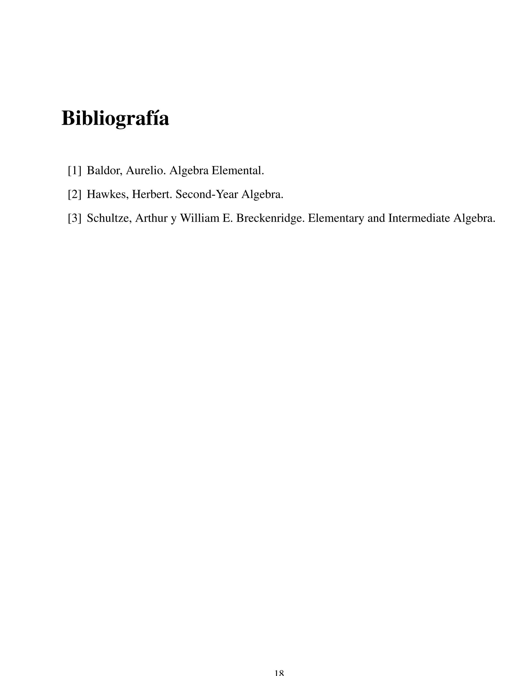 Bibliograf´a
          ı

[1] Baldor, Aurelio. Algebra Elemental.
[2] Hawkes, Herbert. Second-Year Algebra.
[3] Schultze, Arthur y William E. Breckenridge. Elementary and Intermediate Algebra.
 