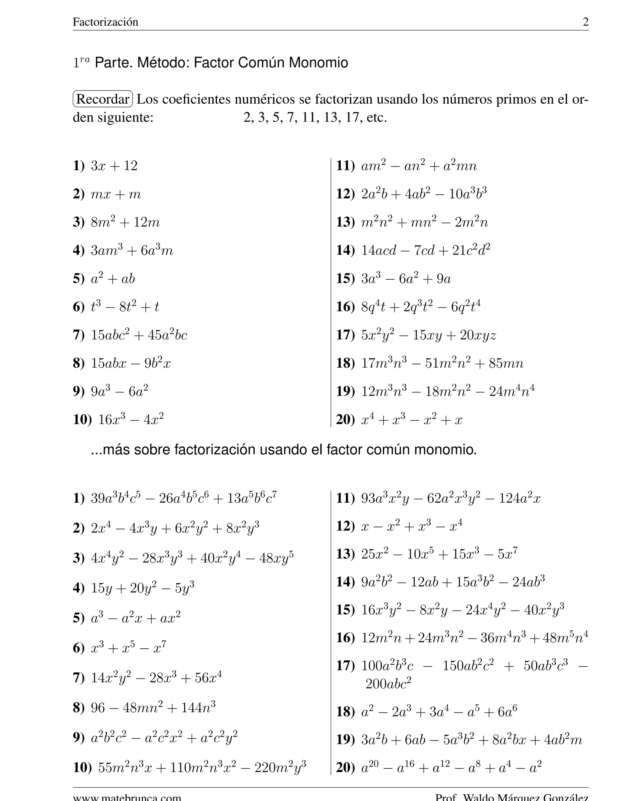 Factorizaci´ n
           o                                                                             2


1ra Parte. Metodo: Factor Comun Monomio
            ´                ´
§              ¤
Recordar ¥
¦          Los coeﬁcientes num´ ricos se factorizan usando los n´ meros primos en el or-
                               e                                u
den siguiente:              2, 3, 5, 7, 11, 13, 17, etc.


1) 3x + 12                                  11) am2 − an2 + a2 mn
2) mx + m                                   12) 2a2 b + 4ab2 − 10a3 b3
3) 8m2 + 12m                                13) m2 n2 + mn2 − 2m2 n
4) 3am3 + 6a3 m                             14) 14acd − 7cd + 21c2 d2
5) a2 + ab                                  15) 3a3 − 6a2 + 9a
6) t3 − 8t2 + t                             16) 8q 4 t + 2q 3 t2 − 6q 2 t4
7) 15abc2 + 45a2 bc                         17) 5x2 y 2 − 15xy + 20xyz
8) 15abx − 9b2 x                            18) 17m3 n3 − 51m2 n2 + 85mn
9) 9a3 − 6a2                                19) 12m3 n3 − 18m2 n2 − 24m4 n4
10) 16x3 − 4x2                              20) x4 + x3 − x2 + x

        ´                   ´
    ...mas sobre factorizacion usando el factor comun monomio.
                                                   ´


1) 39a3 b4 c5 − 26a4 b5 c6 + 13a5 b6 c7     11) 93a3 x2 y − 62a2 x3 y 2 − 124a2 x

2) 2x4 − 4x3 y + 6x2 y 2 + 8x2 y 3          12) x − x2 + x3 − x4

3) 4x4 y 2 − 28x3 y 3 + 40x2 y 4 − 48xy 5   13) 25x2 − 10x5 + 15x3 − 5x7

4) 15y + 20y 2 − 5y 3                       14) 9a2 b2 − 12ab + 15a3 b2 − 24ab3
                                            15) 16x3 y 2 − 8x2 y − 24x4 y 2 − 40x2 y 3
5) a3 − a2 x + ax2
     3      5      7                        16) 12m2 n + 24m3 n2 − 36m4 n3 + 48m5 n4
6) x + x − x
         2 2           3     4
                                            17) 100a2 b3 c − 150ab2 c2 + 50ab3 c3 −
7) 14x y − 28x + 56x                             200abc2
8) 96 − 48mn2 + 144n3                       18) a2 − 2a3 + 3a4 − a5 + 6a6
9) a2 b2 c2 − a2 c2 x2 + a2 c2 y 2          19) 3a2 b + 6ab − 5a3 b2 + 8a2 bx + 4ab2 m
10) 55m2 n3 x + 110m2 n3 x2 − 220m2 y 3     20) a20 − a16 + a12 − a8 + a4 − a2
 
