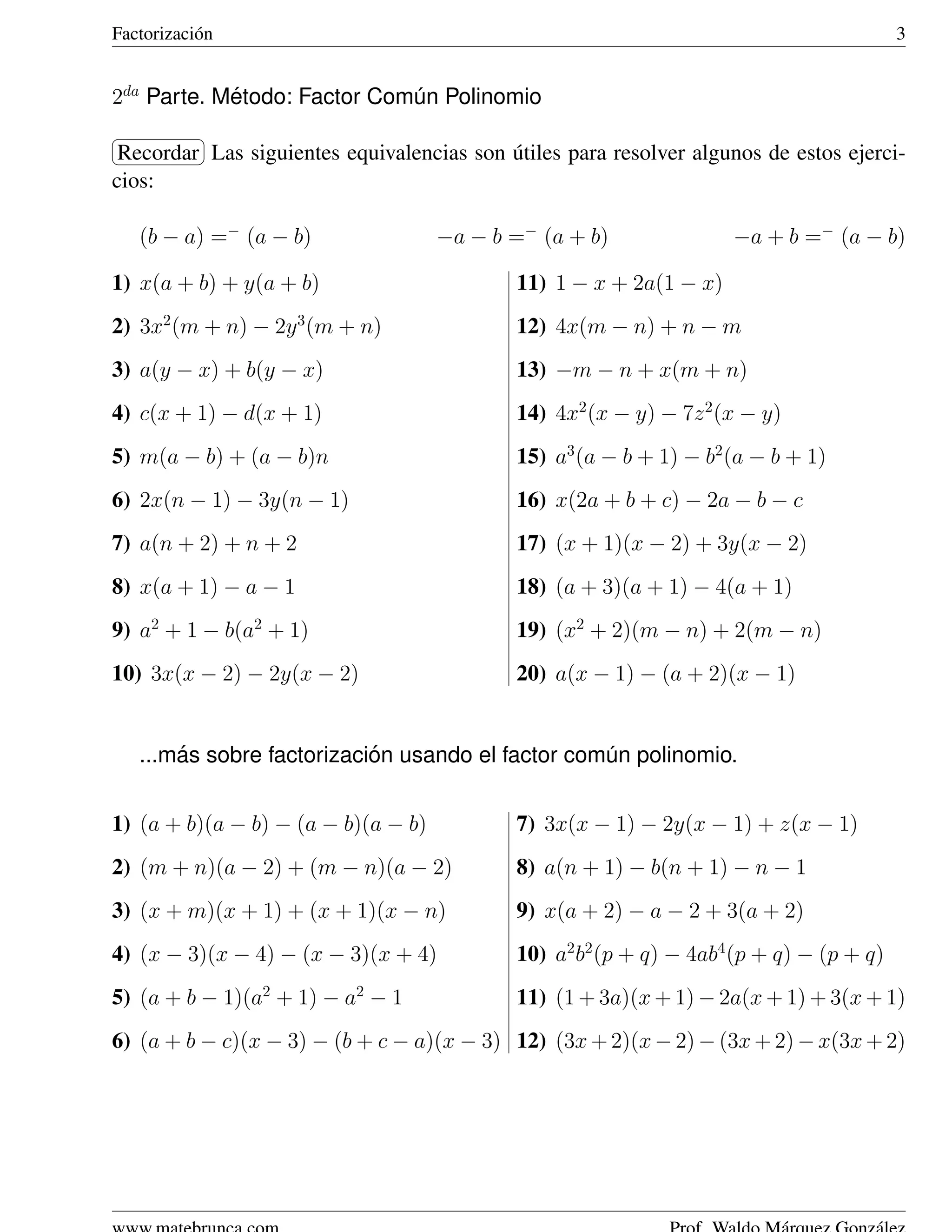 Factorizaci´ n
           o                                                                              3


2da Parte. Metodo: Factor Comun Polinomio
            ´                ´
§           ¤
¦Recordar ¥                                 ´
           Las siguientes equivalencias son utiles para resolver algunos de estos ejerci-
cios:

    (b − a) =− (a − b)               −a − b =− (a + b)               −a + b =− (a − b)

1) x(a + b) + y(a + b)                       11) 1 − x + 2a(1 − x)
2) 3x2 (m + n) − 2y 3 (m + n)                12) 4x(m − n) + n − m
3) a(y − x) + b(y − x)                       13) −m − n + x(m + n)
4) c(x + 1) − d(x + 1)                       14) 4x2 (x − y) − 7z 2 (x − y)
5) m(a − b) + (a − b)n                       15) a3 (a − b + 1) − b2 (a − b + 1)
6) 2x(n − 1) − 3y(n − 1)                     16) x(2a + b + c) − 2a − b − c
7) a(n + 2) + n + 2                          17) (x + 1)(x − 2) + 3y(x − 2)
8) x(a + 1) − a − 1                          18) (a + 3)(a + 1) − 4(a + 1)
9) a2 + 1 − b(a2 + 1)                        19) (x2 + 2)(m − n) + 2(m − n)
10) 3x(x − 2) − 2y(x − 2)                    20) a(x − 1) − (a + 2)(x − 1)


        ´                   ´
    ...mas sobre factorizacion usando el factor comun polinomio.
                                                   ´


1) (a + b)(a − b) − (a − b)(a − b)           7) 3x(x − 1) − 2y(x − 1) + z(x − 1)
2) (m + n)(a − 2) + (m − n)(a − 2)           8) a(n + 1) − b(n + 1) − n − 1
3) (x + m)(x + 1) + (x + 1)(x − n)           9) x(a + 2) − a − 2 + 3(a + 2)
4) (x − 3)(x − 4) − (x − 3)(x + 4)           10) a2 b2 (p + q) − 4ab4 (p + q) − (p + q)
5) (a + b − 1)(a2 + 1) − a2 − 1              11) (1 + 3a)(x + 1) − 2a(x + 1) + 3(x + 1)
6) (a + b − c)(x − 3) − (b + c − a)(x − 3) 12) (3x + 2)(x − 2) − (3x + 2) − x(3x + 2)
 