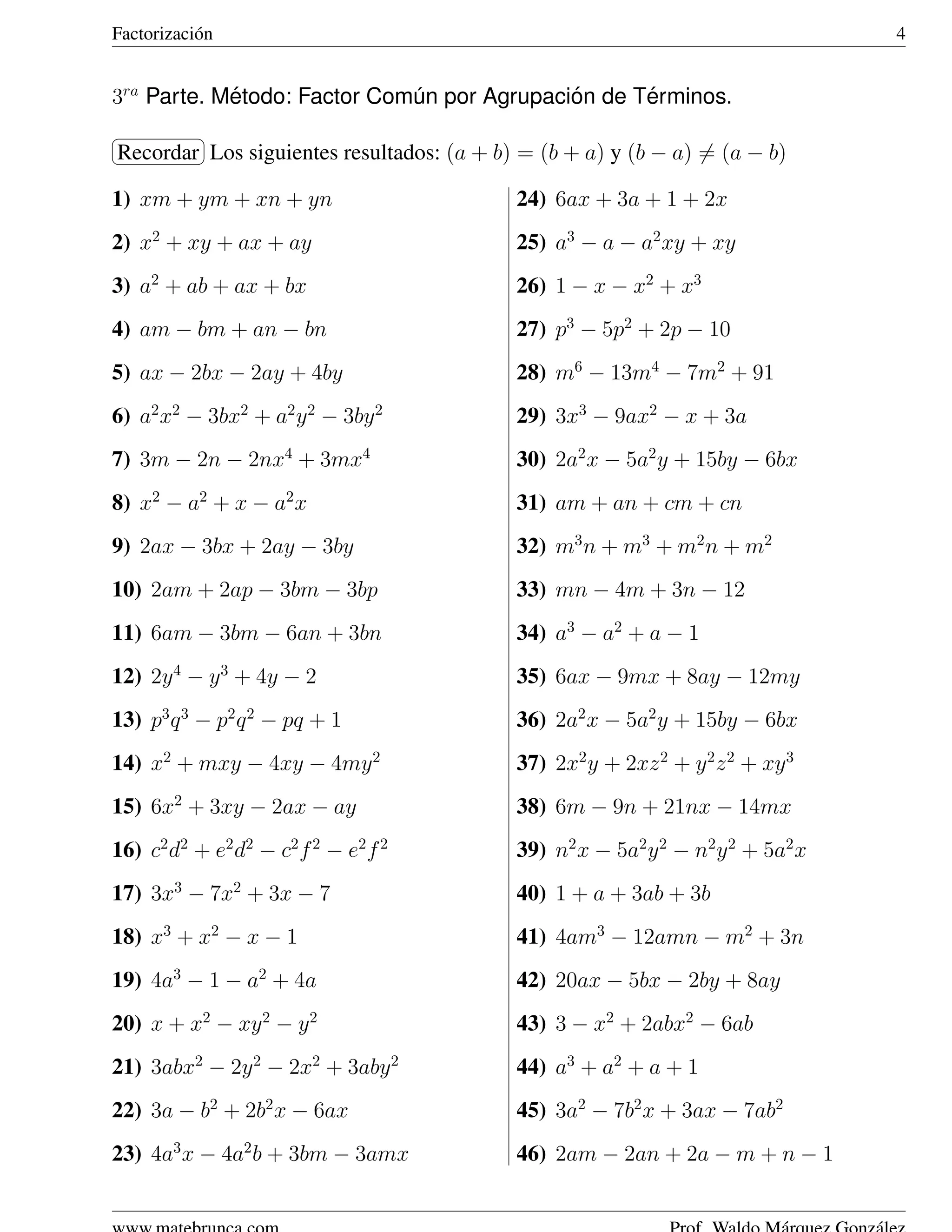 Factorizaci´ n
           o                                                                    4


3ra Parte. Metodo: Factor Comun por Agrupacion de Terminos.
            ´                ´              ´      ´
§           ¤
Recordar ¥ siguientes resultados: (a + b) = (b + a) y (b − a) = (a − b)
¦        Los

1) xm + ym + xn + yn                      24) 6ax + 3a + 1 + 2x
2) x2 + xy + ax + ay                      25) a3 − a − a2 xy + xy
3) a2 + ab + ax + bx                      26) 1 − x − x2 + x3
4) am − bm + an − bn                      27) p3 − 5p2 + 2p − 10
5) ax − 2bx − 2ay + 4by                   28) m6 − 13m4 − 7m2 + 91
6) a2 x2 − 3bx2 + a2 y 2 − 3by 2          29) 3x3 − 9ax2 − x + 3a
7) 3m − 2n − 2nx4 + 3mx4                  30) 2a2 x − 5a2 y + 15by − 6bx
8) x2 − a2 + x − a2 x                     31) am + an + cm + cn
9) 2ax − 3bx + 2ay − 3by                  32) m3 n + m3 + m2 n + m2
10) 2am + 2ap − 3bm − 3bp                 33) mn − 4m + 3n − 12
11) 6am − 3bm − 6an + 3bn                 34) a3 − a2 + a − 1
12) 2y 4 − y 3 + 4y − 2                   35) 6ax − 9mx + 8ay − 12my
13) p3 q 3 − p2 q 2 − pq + 1              36) 2a2 x − 5a2 y + 15by − 6bx
14) x2 + mxy − 4xy − 4my 2                37) 2x2 y + 2xz 2 + y 2 z 2 + xy 3
15) 6x2 + 3xy − 2ax − ay                  38) 6m − 9n + 21nx − 14mx
16) c2 d2 + e2 d2 − c2 f 2 − e2 f 2       39) n2 x − 5a2 y 2 − n2 y 2 + 5a2 x
17) 3x3 − 7x2 + 3x − 7                    40) 1 + a + 3ab + 3b
18) x3 + x2 − x − 1                       41) 4am3 − 12amn − m2 + 3n
19) 4a3 − 1 − a2 + 4a                     42) 20ax − 5bx − 2by + 8ay
20) x + x2 − xy 2 − y 2                   43) 3 − x2 + 2abx2 − 6ab
21) 3abx2 − 2y 2 − 2x2 + 3aby 2           44) a3 + a2 + a + 1
22) 3a − b2 + 2b2 x − 6ax                 45) 3a2 − 7b2 x + 3ax − 7ab2
23) 4a3 x − 4a2 b + 3bm − 3amx            46) 2am − 2an + 2a − m + n − 1
 