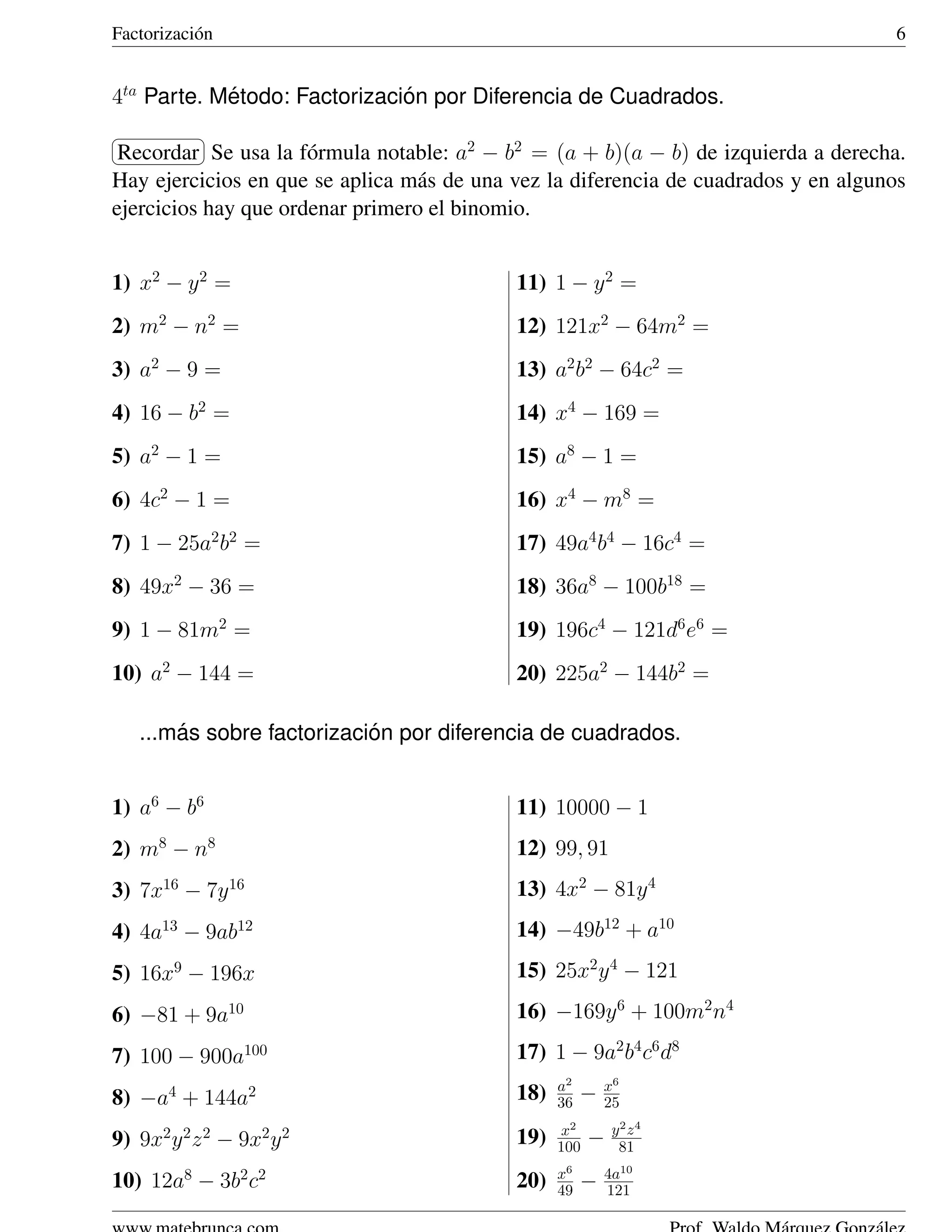 Factorizaci´ n
           o                                                                         6


4ta Parte. Metodo: Factorizacion por Diferencia de Cuadrados.
            ´                 ´
§           ¤
¦Recordar ¥ usa la f´ rmula notable: a2 − b2 = (a + b)(a − b) de izquierda a derecha.
            Se        o
Hay ejercicios en que se aplica m´ s de una vez la diferencia de cuadrados y en algunos
                                  a
ejercicios hay que ordenar primero el binomio.


1) x2 − y 2 =                               11) 1 − y 2 =
2) m2 − n2 =                                12) 121x2 − 64m2 =
3) a2 − 9 =                                 13) a2 b2 − 64c2 =
4) 16 − b2 =                                14) x4 − 169 =
5) a2 − 1 =                                 15) a8 − 1 =
6) 4c2 − 1 =                                16) x4 − m8 =
7) 1 − 25a2 b2 =                            17) 49a4 b4 − 16c4 =
8) 49x2 − 36 =                              18) 36a8 − 100b18 =
9) 1 − 81m2 =                               19) 196c4 − 121d6 e6 =
10) a2 − 144 =                              20) 225a2 − 144b2 =

        ´                   ´
    ...mas sobre factorizacion por diferencia de cuadrados.


1) a6 − b6                                  11) 10000 − 1
2) m8 − n8                                  12) 99, 91
3) 7x16 − 7y 16                             13) 4x2 − 81y 4
4) 4a13 − 9ab12                             14) −49b12 + a10
5) 16x9 − 196x                              15) 25x2 y 4 − 121
6) −81 + 9a10                               16) −169y 6 + 100m2 n4

7) 100 − 900a100                            17) 1 − 9a2 b4 c6 d8
                                                  a2       x6
8) −a4 + 144a2                              18)   36   −   25
                                                  x2        y2 z4
9) 9x2 y 2 z 2 − 9x2 y 2                    19)   100   −    81
                                                  x6       4a10
10) 12a8 − 3b2 c2                           20)   49   −   121
 