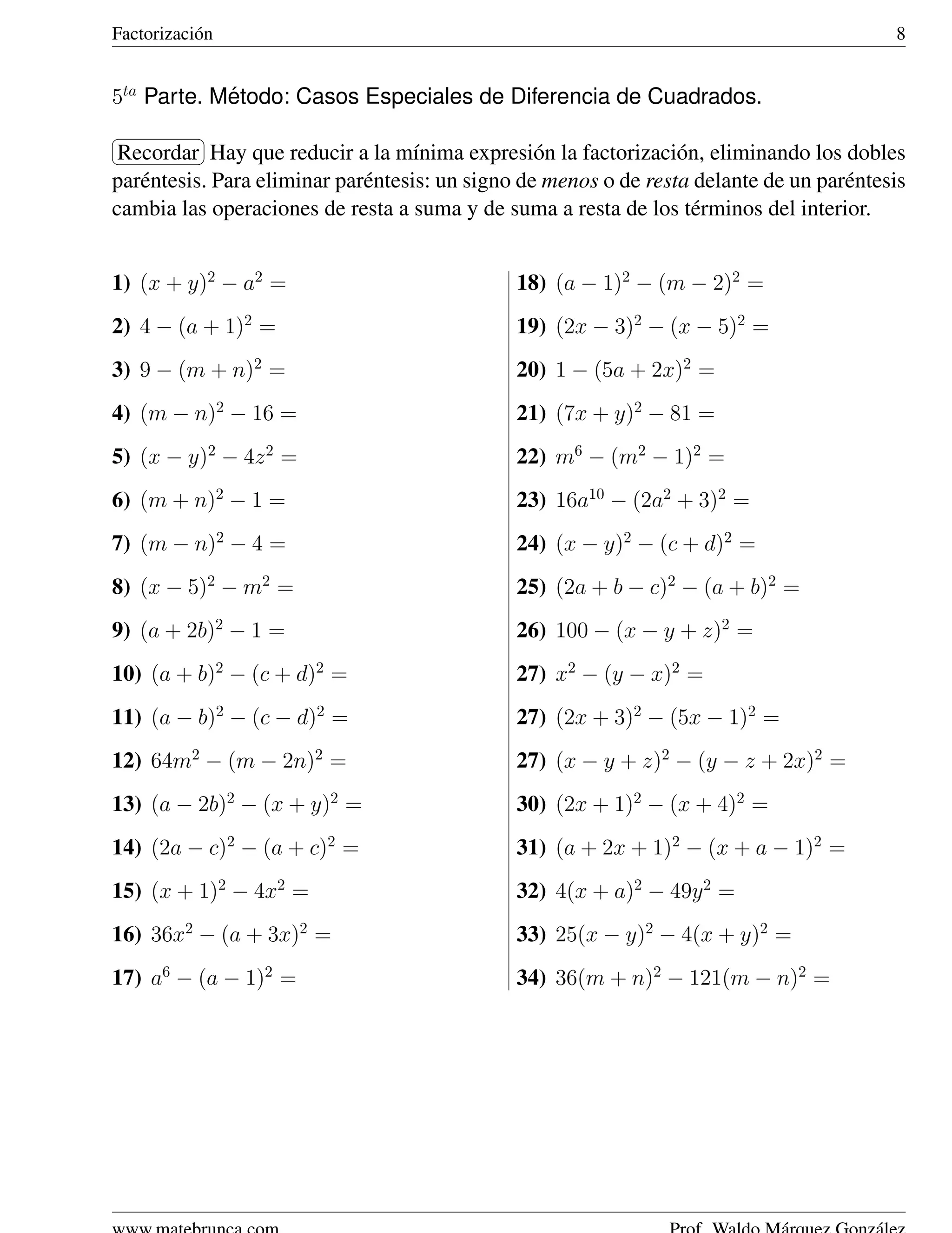 Factorizaci´ n
           o                                                                                8


5ta Parte. Metodo: Casos Especiales de Diferencia de Cuadrados.
            ´
§           ¤
¦Recordar ¥  Hay que reducir a la m´nima expresi´ n la factorizaci´ n, eliminando los dobles
                                     ı             o               o
par´ ntesis. Para eliminar par´ ntesis: un signo de menos o de resta delante de un par´ ntesis
   e                          e                                                       e
cambia las operaciones de resta a suma y de suma a resta de los t´ rminos del interior.
                                                                     e


1) (x + y)2 − a2 =                             18) (a − 1)2 − (m − 2)2 =
2) 4 − (a + 1)2 =                              19) (2x − 3)2 − (x − 5)2 =
3) 9 − (m + n)2 =                              20) 1 − (5a + 2x)2 =
4) (m − n)2 − 16 =                             21) (7x + y)2 − 81 =
5) (x − y)2 − 4z 2 =                           22) m6 − (m2 − 1)2 =
6) (m + n)2 − 1 =                              23) 16a10 − (2a2 + 3)2 =
7) (m − n)2 − 4 =                              24) (x − y)2 − (c + d)2 =
8) (x − 5)2 − m2 =                             25) (2a + b − c)2 − (a + b)2 =
9) (a + 2b)2 − 1 =                             26) 100 − (x − y + z)2 =
10) (a + b)2 − (c + d)2 =                      27) x2 − (y − x)2 =
11) (a − b)2 − (c − d)2 =                      27) (2x + 3)2 − (5x − 1)2 =
12) 64m2 − (m − 2n)2 =                         27) (x − y + z)2 − (y − z + 2x)2 =
13) (a − 2b)2 − (x + y)2 =                     30) (2x + 1)2 − (x + 4)2 =
14) (2a − c)2 − (a + c)2 =                     31) (a + 2x + 1)2 − (x + a − 1)2 =
15) (x + 1)2 − 4x2 =                           32) 4(x + a)2 − 49y 2 =
16) 36x2 − (a + 3x)2 =                         33) 25(x − y)2 − 4(x + y)2 =
17) a6 − (a − 1)2 =                            34) 36(m + n)2 − 121(m − n)2 =
 