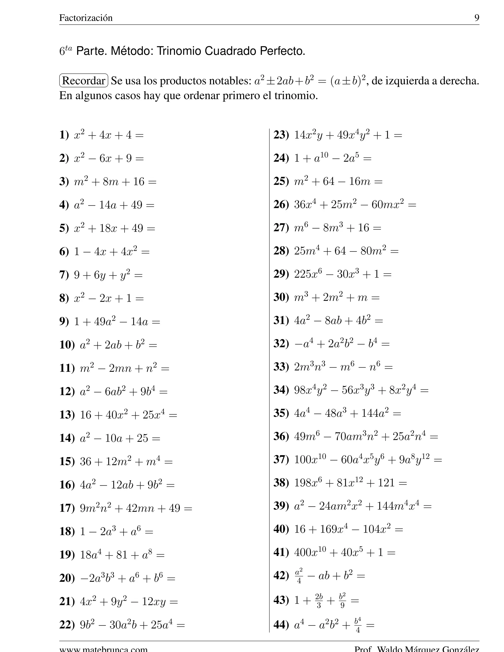 Factorizaci´ n
           o                                                                           9


6ta Parte. Metodo: Trinomio Cuadrado Perfecto.
            ´
§           ¤
Recordar ¥ usa los productos notables: a2 ± 2ab + b2 = (a ± b)2 , de izquierda a derecha.
¦         Se
En algunos casos hay que ordenar primero el trinomio.


1) x2 + 4x + 4 =                             23) 14x2 y + 49x4 y 2 + 1 =
2) x2 − 6x + 9 =                             24) 1 + a10 − 2a5 =
3) m2 + 8m + 16 =                            25) m2 + 64 − 16m =
4) a2 − 14a + 49 =                           26) 36x4 + 25m2 − 60mx2 =

5) x2 + 18x + 49 =                           27) m6 − 8m3 + 16 =

6) 1 − 4x + 4x2 =                            28) 25m4 + 64 − 80m2 =

7) 9 + 6y + y 2 =                            29) 225x6 − 30x3 + 1 =

8) x2 − 2x + 1 =                             30) m3 + 2m2 + m =

9) 1 + 49a2 − 14a =                          31) 4a2 − 8ab + 4b2 =

10) a2 + 2ab + b2 =                          32) −a4 + 2a2 b2 − b4 =

11) m2 − 2mn + n2 =                          33) 2m3 n3 − m6 − n6 =

12) a2 − 6ab2 + 9b4 =                        34) 98x4 y 2 − 56x3 y 3 + 8x2 y 4 =

13) 16 + 40x2 + 25x4 =                       35) 4a4 − 48a3 + 144a2 =

14) a2 − 10a + 25 =                          36) 49m6 − 70am3 n2 + 25a2 n4 =

15) 36 + 12m2 + m4 =                         37) 100x10 − 60a4 x5 y 6 + 9a8 y 12 =

16) 4a2 − 12ab + 9b2 =                       38) 198x6 + 81x12 + 121 =

17) 9m2 n2 + 42mn + 49 =                     39) a2 − 24am2 x2 + 144m4 x4 =

18) 1 − 2a3 + a6 =                           40) 16 + 169x4 − 104x2 =

19) 18a4 + 81 + a8 =                         41) 400x10 + 40x5 + 1 =
                                                   a2
20) −2a3 b3 + a6 + b6 =                      42)   4    − ab + b2 =
                                                         2b       b2
21) 4x2 + 9y 2 − 12xy =                      43) 1 +     3    +   9    =
                                                                       b4
22) 9b2 − 30a2 b + 25a4 =                    44) a4 − a2 b2 +          4    =
 
