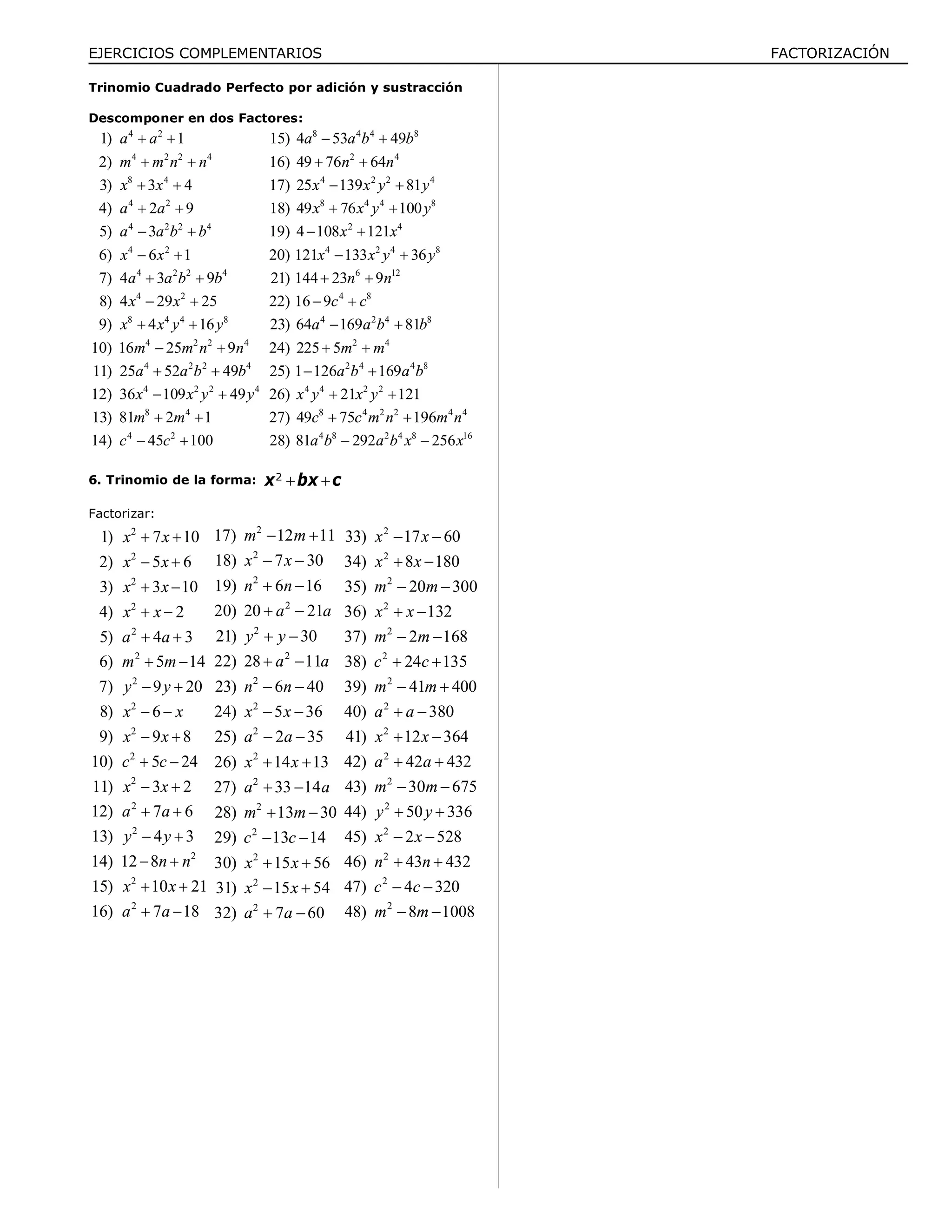 EJERCICIOS COMPLEMENTARIOS FACTORIZACIÓN
Trinomio Cuadrado Perfecto por adición y sustracción
Descomponer en dos Factores:
4 2
4 2 2 4
8 4
4 2
4 2 2 4
4 2
4 2 2 4
4 2
8 4 4 8
4 2 2 4
4 2 2 4
4 2 2 4
8 4
4 2
1) 1
2)
3) 3 4
4) 2 9
5) 3
6) 6 1
7) 4 3 9
8) 4 29 25
9) 4 16
10) 16 25 9
11) 25 52 49
12) 36 109 49
13) 81 2 1
14) 45 100
a a
m m n n
x x
a a
a a b b
x x
a a b b
x x
x x y y
m m n n
a a b b
x x y y
m m
c c
 
 
 
 
 
 
 
 
 
 
 
 
 
 
8 4 4 8
2 4
4 2 2 4
8 4 4 8
2 4
4 2 4 8
6 12
4 8
4 2 4 8
2 4
2 4 4 8
4 4
15) 4 53 49
16) 49 76 64
17) 25 139 81
18) 49 76 100
19) 4 108 121
20) 121 133 36
21) 144 23 9
22) 16 9
23) 64 169 81
24) 225 5
25) 1 126 169
26) 2
a a b b
n n
x x y y
x x y y
x x
x x y y
n n
c c
a a b b
m m
a b a b
x y
 
 
 
 
 
 
 
 
 
 
 
 2 2
8 4 2 2 4 4
4 8 2 4 8 16
1 121
27) 49 75 196
28) 81 292 256
x y
c c m n m n
a b a b x x

 
 
6. Trinomio de la forma:  2
x bx c
Factorizar:
2
2
2
2
2
2
2
2
2
2
2
2
2
2
2
2
1) 7 10
2) 5 6
3) 3 10
4) 2
5) 4 3
6) 5 14
7) 9 20
8) 6
9) 9 8
10) 5 24
11) 3 2
12) 7 6
13) 4 3
14) 12 8
15) 10 21
16) 7 18
x x
x x
x x
x x
a a
m m
y y
x x
x x
c c
x x
a a
y y
n n
x x
a a
 
 
 
 
 
 
 
 
 
 
 
 
 
 
 
 
2
2
2
2
2
2
2
2
2
2
2
2
2
2
2
2
17) 12 11
18) 7 30
19) 6 16
20) 20 21
21) 30
22) 28 11
23) 6 40
24) 5 36
25) 2 35
26) 14 13
27) 33 14
28) 13 30
29) 13 14
30) 15 56
31) 15 54
32) 7 60
m m
x x
n n
a a
y y
a a
n n
x x
a a
x x
a a
m m
c c
x x
x x
a a
 
 
 
 
 
 
 
 
 
 
 
 
 
 
 
 
2
2
2
2
2
2
2
2
2
2
2
2
2
2
2
2
33) 17 60
34) 8 180
35) 20 300
36) 132
37) 2 168
38) 24 135
39) 41 400
40) 380
41) 12 364
42) 42 432
43) 30 675
44) 50 336
45) 2 528
46) 43 432
47) 4 320
48) 8 1008
x x
x x
m m
x x
m m
c c
m m
a a
x x
a a
m m
y y
x x
n n
c c
m m
 
 
 
 
 
 
 
 
 
 
 
 
 
 
 
 
 