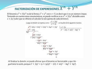 FACTORIZACIÓN DE EXPERESIONES 𝑋𝑛
+ 𝑌𝑛
El binomio 𝑥5
+ 32𝑦5
es de la forma 𝑥5
+ 𝑦5
con 𝑛 = 5; es decir que n es un número impar.
Teniendo en cuenta estas características, se puede verificar si es 𝑥5
+ 32𝑦5
divisible entre
𝑥 + 2𝑦 (valor que se obtiene al calcular la raíz quinta de cada término).
 