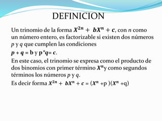 Un trinomio de la forma 𝑿𝟐𝒏
+ 𝒃𝑿𝒏
+ 𝒄, con n como
un número entero, es factorizable si existen dos números
p y q que cumplen las condiciones
p + q = b y p*q= c.
En este caso, el trinomio se expresa como el producto de
dos binomios con primer término 𝑿𝒏
y como segundos
términos los números p y q.
Es decir forma 𝑿𝟐𝒏 + 𝒃𝑿𝒏 + 𝒄 = (𝑿𝒏 +p )(𝑿𝒏 +q)
DEFINICION
 