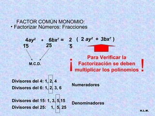 FACTOR COMÚN MONOMIO:
• Factorizar Números: Fracciones

      4ay2
      __
                  +    6bx7 =
                      __
                                  2 ( 2 ay2 + 3bx7 )
                                  __
     15               25           5

                                  !        Para Verificar la
         M.C.D.                        Factorización se deben
                                      multiplicar los polinomios   !
Divisores del 4: 1, 2, 4
                                   Numeradores
Divisores del 6: 1, 2, 3, 6

Divisores del 15: 1, 3, 5,15
                                   Denominadores
Divisores del 25:      1, 5, 25
                                                                   H.L.M.
 