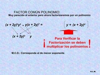 FACTOR COMÚN POLINOMIO:
  Muy parecido al anterior pero ahora factorizaremos por un polinomio


(x + 2y)3y2   +   y(x + 2y)7 =                   y + (x + 2y)4


     (x + 2y)3       y
                                 !        Para Verificar la
                                      Factorización se deben
                                     multiplicar los polinomios   !
    M.C.D.: Corresponde al de menor exponente




                                                                    H.L.M.
 