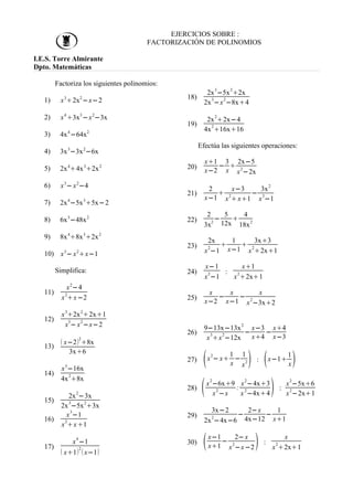 EJERCICIOS SOBRE :
FACTORIZACIÓN DE POLINOMIOS
I.E.S. Torre Almirante
Dpto. Matemáticas
Factoriza los siguientes polinomios:
1) x3
2x2
−x−2
2) x4
3x3
−x2
−3x
3) 4x4
−64x2
4) 3x3
−3x2
−6x
5) 2x4
4x3
2x2
6) x3
− x2
−4
7) 2x4
−5x3
5x−2
8) 6x5
−48x2
9) 8x4
8x3
2x2
10) x3
− x2
x−1
Simplifica:
11)
x2
−4
x2
x−2
12)
x3
2x2
2x1
x
3
− x
2
−x−2
13)
 x−22
8x
3x6
14)
x5
−16x
4x
2
8x
15)
2x
2
−3x
2x3
−5x2
3x
16)
x
3
−1
x
2
x1
17)
x
4
−1
 x12
x−1
18)
2x
3
−5x
2
2x
2x
3
−x
2
−8x4
19)
2x
2
2x−4
4x2
16x16
Efectúa las siguientes operaciones:
20)
x1
x−2
−
3
x

2x−5
x
2
−2x
21)
2
x−1

x−3
x
2
x1
−
3x
2
x
3
−1
22)
2
3x
2
−
5
12x

4
18x
2
23)
2x
x2
−1

1
x−1

3x3
x2
2x1
24)
x−1
x
2
−1
:
x1
x
2
2x1
25)
x
x−2
−
x
x−1
−
x
x
2
−3x2
26)
9−13x−13x
2
x
3
x
2
−12x
−
x−3
x4
−
x4
x−3
27) x
2
− x
1
x
−
1
x2 : x−1
1
x
28) x
2
−6x9
x
2
−x
:
x
2
−4x3
x
2
−4x4 :
x
2
−5x6
x
2
−2x1
29)
3x−2
2x
2
−4x−6
−
2−x
4x−12
−
1
x1
30) x−1
x1
−
2−x
x
2
−x−2 :
x
x
2
2x1
 