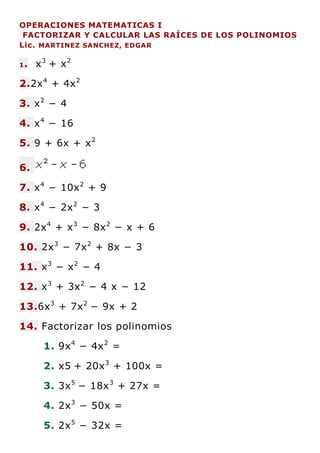 OPERACIONES MATEMATICAS I
FACTORIZAR Y CALCULAR LAS RAÍCES DE LOS POLINOMIOS
Lic. MARTINEZ SANCHEZ, EDGAR
1. x3
+ x2
2.2x4
+ 4x2
3. x2
− 4
4. x4
− 16
5. 9 + 6x + x2
6.
7. x4
− 10x2
+ 9
8. x4
− 2x2
− 3
9. 2x4
+ x3
− 8x2
− x + 6
10. 2x3
− 7x2
+ 8x − 3
11. x3
− x2
− 4
12. x3
+ 3x2
− 4 x − 12
13.6x3
+ 7x2
− 9x + 2
14. Factorizar los polinomios
1. 9x4
− 4x2
=
2. x5 + 20x3
+ 100x =
3. 3x5
− 18x3
+ 27x =
4. 2x3
− 50x =
5. 2x5
− 32x =
 