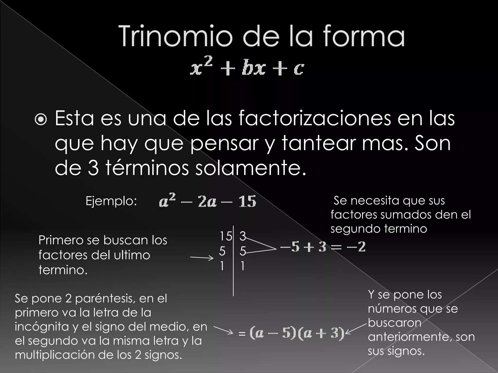    Esta es una de las factorizaciones en las
       que hay que pensar y tantear mas. Son
       de 3 términos solamente.
            Ejemplo:                         Se necesita que sus
                                            factores sumados den el
                                            segundo termino
    Primero se buscan los            15 3
    factores del ultimo              5 5
    termino.                         1 1

Se pone 2 paréntesis, en el                       Y se pone los
primero va la letra de la                         números que se
incógnita y el signo del medio, en                buscaron
                                       =          anteriormente, son
el segundo va la misma letra y la
multiplicación de los 2 signos.                   sus signos.
 