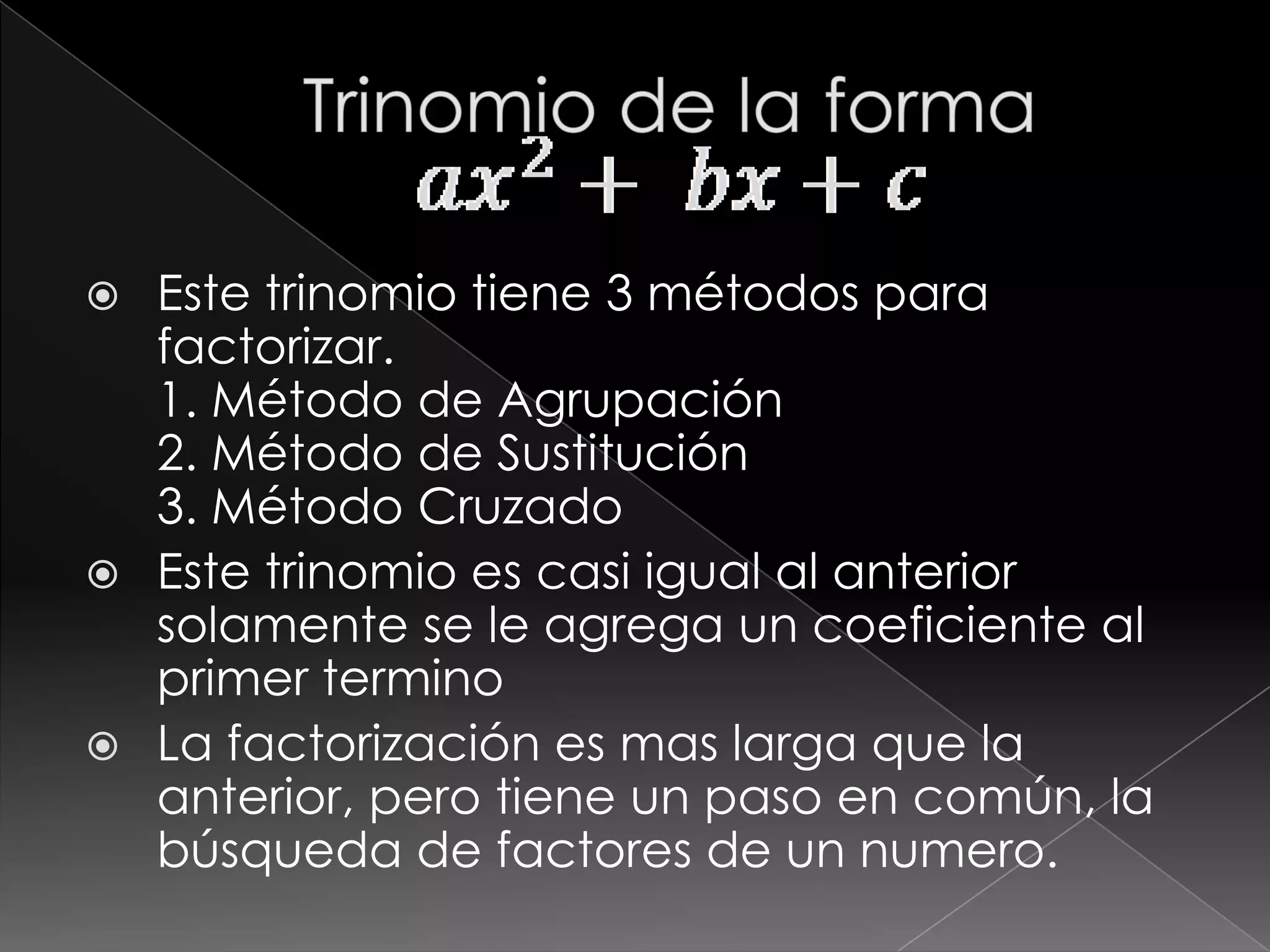  Este trinomio tiene 3 métodos para
  factorizar.
  1. Método de Agrupación
  2. Método de Sustitución
  3. Método Cruzado
 Este trinomio es casi igual al anterior
  solamente se le agrega un coeficiente al
  primer termino
 La factorización es mas larga que la
  anterior, pero tiene un paso en común, la
  búsqueda de factores de un numero.
 