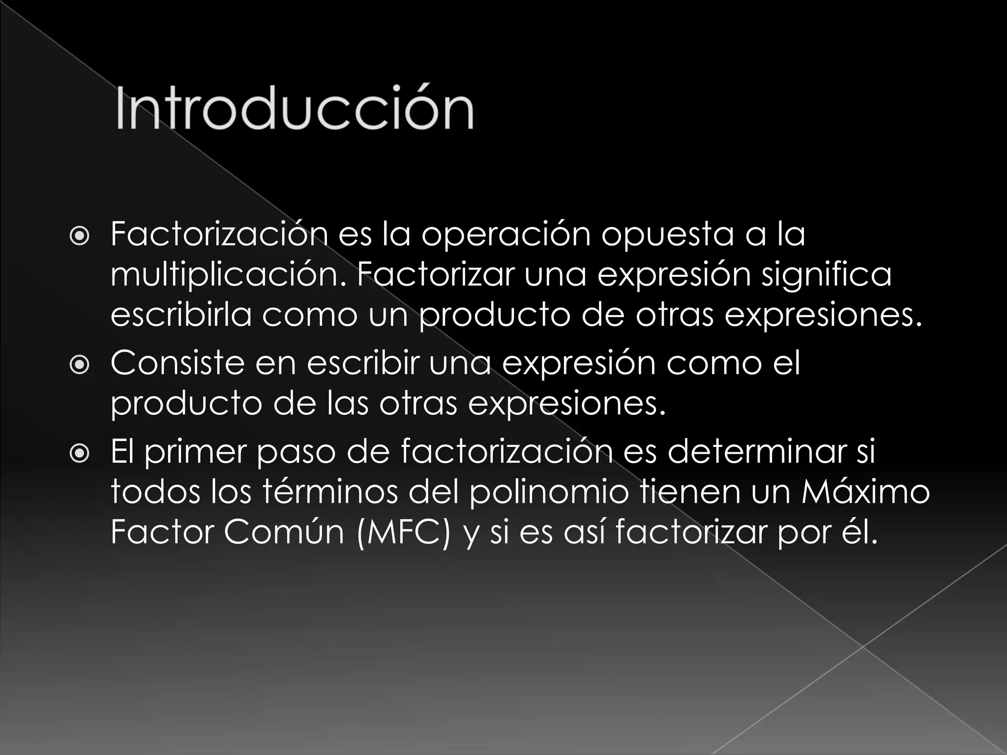    Factorización es la operación opuesta a la
    multiplicación. Factorizar una expresión significa
    escribirla como un producto de otras expresiones.
   Consiste en escribir una expresión como el
    producto de las otras expresiones.
   El primer paso de factorización es determinar si
    todos los términos del polinomio tienen un Máximo
    Factor Común (MFC) y si es así factorizar por él.
 