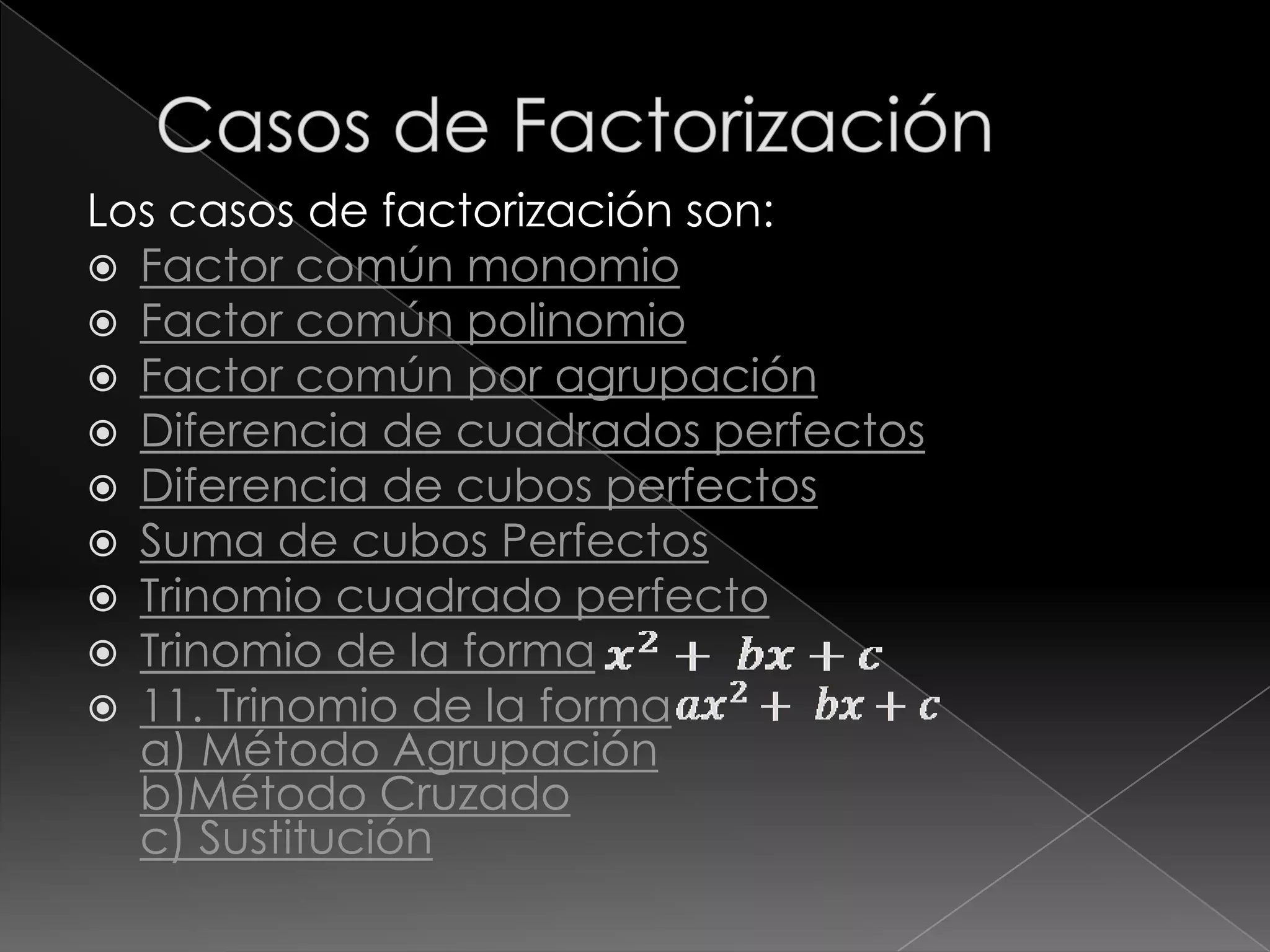 Los casos de factorización son:
 Factor común monomio
 Factor común polinomio
 Factor común por agrupación
 Diferencia de cuadrados perfectos
 Diferencia de cubos perfectos
 Suma de cubos Perfectos
 Trinomio cuadrado perfecto
 Trinomio de la forma
 11. Trinomio de la forma
  a) Método Agrupación
  b)Método Cruzado
  c) Sustitución
 