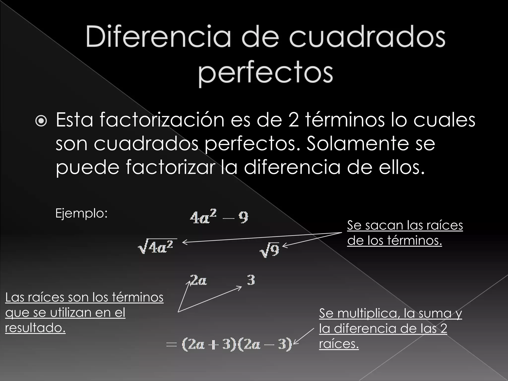    Esta factorización es de 2 términos lo cuales
        son cuadrados perfectos. Solamente se
        puede factorizar la diferencia de ellos.

        Ejemplo:
                                        Se sacan las raíces
                                        de los términos.



Las raíces son los términos
que se utilizan en el               Se multiplica, la suma y
resultado.                          la diferencia de las 2
                                    raíces.
 