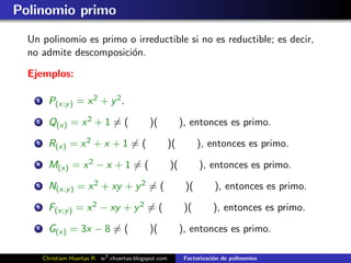 Polinomio primo

  Un polinomio es primo o irreductible si no es reductible; es decir,
  no admite descomposici´n.
                        o

  Ejemplos:

    1     P(x;y ) = x 2 + y 2 .
    2     Q(x) = x 2 + 1 = (                   )(             ), entonces es primo.
    3     R(x) = x 2 + x + 1 = (                         )(         ), entonces es primo.
    4     M(x) = x 2 − x + 1 = (                         )(         ), entonces es primo.
    5     N(x;y ) = x 2 + xy + y 2 = (                         )(         ), entonces es primo.
    6     F(x;y ) = x 2 − xy + y 2 = (                         )(        ), entonces es primo.
    7     G(x) = 3x − 8 = (                    )(             ), entonces es primo.

        Christiam Huertas R. w3 .xhuertas.blogspot.com         Factorizaci´n de polinomios
                                                                          o
 