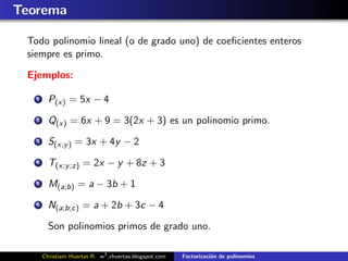 Teorema

 Todo polinomio lineal (o de grado uno) de coeﬁcientes enteros
 siempre es primo.

 Ejemplos:

   1     P(x) = 5x − 4
   2     Q(x) = 6x + 9 = 3(2x + 3) es un polinomio primo.
   3     S(x;y ) = 3x + 4y − 2
   4     T(x;y ;z) = 2x − y + 8z + 3
   5     M(a;b) = a − 3b + 1
   6     N(a;b;c) = a + 2b + 3c − 4

         Son polinomios primos de grado uno.

       Christiam Huertas R. w3 .xhuertas.blogspot.com   Factorizaci´n de polinomios
                                                                   o
 