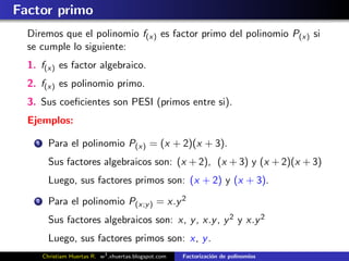 Factor primo
  Diremos que el polinomio f(x) es factor primo del polinomio P(x) si
  se cumple lo siguiente:
  1. f(x) es factor algebraico.
  2. f(x) es polinomio primo.
  3. Sus coeﬁcientes son PESI (primos entre si).
  Ejemplos:

    1     Para el polinomio P(x) = (x + 2)(x + 3).
          Sus factores algebraicos son: (x + 2), (x + 3) y (x + 2)(x + 3)
          Luego, sus factores primos son: (x + 2) y (x + 3).
    2     Para el polinomio P(x;y ) = x.y 2
          Sus factores algebraicos son: x, y , x.y , y 2 y x.y 2
          Luego, sus factores primos son: x, y .
        Christiam Huertas R. w3 .xhuertas.blogspot.com   Factorizaci´n de polinomios
                                                                    o
 