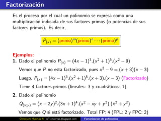 Factorizaci´n
           o
  Es el proceso por el cual un polinomio se expresa como una
  multiplicaci´n indicada de sus factores primos (o potencias de sus
              o
  factores primos). Es decir,

                       P(x) = (primo)m (primo)n · · · (primo)p

  Ejemplos:
  1. Dado el polinomio P(x) = (4x − 1)3 .(x 2 + 1)5 .(x 2 − 9)
     Vemos que P no esta factorizado, pues x 2 − 9 = (x + 3)(x − 3)
     Luego, P(x) = (4x − 1)3 .(x 2 + 1)5 .(x + 3).(x − 3) (Factorizado)
     Tiene 4 factores primos (lineales: 3 y cuadr´ticos: 1)
                                                 a
  2. Dado el polinomio
     Q(x;y ) = (x − 2y )2 .(3x + 1)4 .(x 2 − xy + y 2 ).(x 2 + y 2 )
     Vemos que Q si est´ factorizado. Total FP: 4 (FPL: 2 y FPC: 2)
                       a
     Christiam Huertas R. w3 .xhuertas.blogspot.com   Factorizaci´n de polinomios
                                                                 o
 