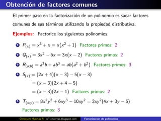 Obtenci´n de factores comunes
       o
  El primer paso en la factorizaci´n de un polinomio es sacar factores
                                  o
  comunes de sus t´rminos utilizando la propiedad distributiva.
                  e

  Ejemplos: Factorice los siguientes polinomios.

    1     P(x) = x 3 + x = x(x 2 + 1) Factores primos: 2
    2     Q(x) = 3x 2 − 6x = 3x(x − 2) Factores primos: 2
    3     R(a;b) = a3 b + ab 3 = ab(a2 + b 2 ) Factores primos: 3
    4     S(x) = (2x + 4)(x − 3) − 5(x − 3)
                 = (x − 3)(2x + 4 − 5)
                 = (x − 3)(2x − 1) Factores primos: 2
    5     T(x;y ) = 8x 2 y 2 + 6xy 3 − 10xy 2 = 2xy 2 (4x + 3y − 5)
          Factores primos: 3
        Christiam Huertas R. w3 .xhuertas.blogspot.com   Factorizaci´n de polinomios
                                                                    o
 