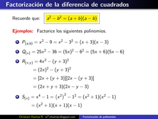Factorizaci´n de la diferencia de cuadrados
           o

  Recuerde que:               a2 − b 2 = (a + b)(a − b)

  Ejemplos: Factorice los siguientes polinomios.

    1     P(a;b) = x 2 − 9 = x 2 − 32 = (x + 3)(x − 3)
    2     Q(x) = 25x 2 − 36 = (5x)2 − 62 = (5x + 6)(5x − 6)
    3     R(x;y ) = 4x 2 − (y + 3)2
                   = (2x)2 − (y + 3)2
                   = [2x + (y + 3)][2x − (y + 3)]
                   = (2x + y + 3)(2x − y − 3)
                                            2
    4     S(x) = x 4 − 1 = x 2                  − 12 = (x 2 + 1)(x 2 − 1)
                 = (x 2 + 1)(x + 1)(x − 1)

        Christiam Huertas R. w3 .xhuertas.blogspot.com   Factorizaci´n de polinomios
                                                                    o
 
