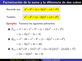 Factorizaci´n de la suma y la diferencia de dos cubos
           o

  Recuerde que:               a3 + b 3 = (a + b)(a2 − a.b + b 2 )


  Tambi´n:
       e                      a3 − b 3 = (a − b)(a2 + a.b + b 2 )

  Ejemplos. Factorice los siguientes polinomios.

    1     P(x) = x 3 + 8 = x 3 + 23 = (x + 2)(x 2 − x.2 + 22 )

                 = (x + 2)(x 2 − 2x + 4)
    2     Q(x) = x 3 − 64 = x 3 − 43 = (x − 4)(x 2 + x.4 + 42 )

                 = (x − 4)(x 2 + 4x + 16)
    3     R(x) = 8x 3 +27 = (2x)3 +33 = (2x +3) (2x)2 − (2x)(3) + 32

                 = (2x + 3)(4x 2 − 6x + 9)

        Christiam Huertas R. w3 .xhuertas.blogspot.com   Factorizaci´n de polinomios
                                                                    o
 