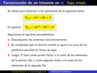 Factorizaci´n de un trinomio en x: Aspa simple
           o

  Se utiliza para factorizar a los polinomios de la siguiente forma.

                      P(x) = Ax 2 + Bx + C


  En general:         P(x) = Ax 2n + Bx n + C

  Seguiremos el siguiente procedimiento:
  1. Descomponer los extremos convenientemente.
  2. Se comprueba que el t´rmino central es igual a la suma de los
                          e
     productos parciales en forma de aspa.
  3. Luego, P tiene como primer factor a la suma de los elementos
     de la primera ﬁla y, como segundo factor a la suma de los
     elementos de la segunda ﬁla.
     Christiam Huertas R. w3 .xhuertas.blogspot.com   Factorizaci´n de polinomios
                                                                 o
 