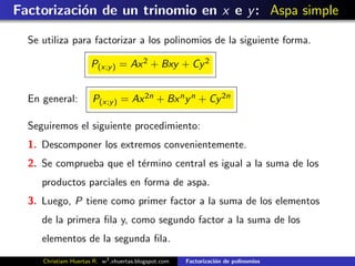 Factorizaci´n de un trinomio en x e y : Aspa simple
           o

  Se utiliza para factorizar a los polinomios de la siguiente forma.

                      P(x;y ) = Ax 2 + Bxy + Cy 2


  En general:         P(x;y ) = Ax 2n + Bx n y n + Cy 2n

  Seguiremos el siguiente procedimiento:
  1. Descomponer los extremos convenientemente.
  2. Se comprueba que el t´rmino central es igual a la suma de los
                          e
     productos parciales en forma de aspa.
  3. Luego, P tiene como primer factor a la suma de los elementos
     de la primera ﬁla y, como segundo factor a la suma de los
     elementos de la segunda ﬁla.
     Christiam Huertas R. w3 .xhuertas.blogspot.com   Factorizaci´n de polinomios
                                                                 o
 