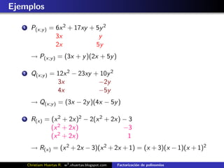 Ejemplos

   1     P(x;y ) = 6x 2 + 17xy + 5y 2
                   3x             y
                   2x            5y
         → P(x;y ) = (3x + y )(2x + 5y )

   2     Q(x;y ) = 12x 2 − 23xy + 10y 2
                   3x            −2y
                   4x            −5y
         → Q(x;y ) = (3x − 2y )(4x − 5y )

   3     R(x) = (x 2 + 2x)2 − 2(x 2 + 2x) − 3
                (x 2 + 2x)                −3
                (x 2 + 2x)                 1
         → R(x) = (x 2 + 2x − 3)(x 2 + 2x + 1) = (x + 3)(x − 1)(x + 1)2

       Christiam Huertas R. w3 .xhuertas.blogspot.com   Factorizaci´n de polinomios
                                                                   o
 