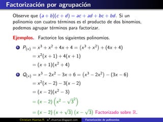 Factorizaci´n por agrupaci´n
           o              o
  Observe que (a + b)(c + d) = ac + ad + bc + bd. Si un
  polinomio con cuatro t´rminos es el producto de dos binomios,
                        e
  podemos agrupar t´rminos para factorizar.
                    e

  Ejemplos. Factorice los siguientes polinomios.
    1     P(x) = x 3 + x 2 + 4x + 4 = x 3 + x 2 + (4x + 4)
                 = x 2 (x + 1) + 4(x + 1)
                 = (x + 1)(x 2 + 4)
    2     Q(x) = x 3 − 2x 2 − 3x + 6 = x 3 − 2x 2 − (3x − 6)
                 = x 2 (x − 2) − 3(x − 2)
                 = (x − 2)(x 2 − 3)
                                  √ 2
                 = (x − 2) x 2 − 3
                                √     √
                 = (x − 2) x + 3 x − 3 Factorizado sobre R.
        Christiam Huertas R. w3 .xhuertas.blogspot.com   Factorizaci´n de polinomios
                                                                    o
 