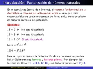 Introducci´n: Factorizaci´n de n´meros naturales
          o              o      u
  En matem´ticas (teor´ de n´meros), el teorema fundamental de la
            a           ıa     u
  Aritm´tica o teorema de factorizaci´n unica aﬁrma que todo
        e                             o ´
  entero positivo se puede representar de forma unica como producto
                                                ´
  de factores primos o sus potencias.
  Ejemplos:
  18 = 2 · 9 No est´ factorizado
                   a
  18 = 3 · 6 No est´ factorizado
                   a
  18 = 2 · 32 Si est´ factorizado
                    a

  6936 = 23 .3.172

  1200 = 24 .3.52

  Una vez que se conoce la factorizaci´n de un n´meros, se pueden
                                          o           u
  hallar f´cilmente sus factores y factores primos. Por ejemplo, los
          a
  factores de 18 son: 1; 2; 3; 6; 12; 18 y sus factores primos son: 2 y 3.
     Christiam Huertas R. w3 .xhuertas.blogspot.com   Factorizaci´n de polinomios
                                                                 o
 