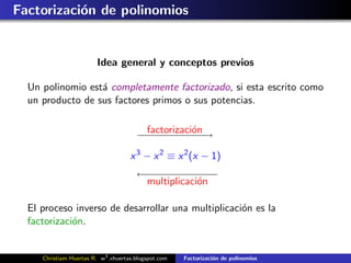 Factorizaci´n de polinomios
           o


                         Idea general y conceptos previos

  Un polinomio est´ completamente factorizado, si esta escrito como
                  a
  un producto de sus factores primos o sus potencias.


                                       − − − − − on→
                                       −factorizaci´ −
                                          −−−−     −
                                     x 3 − x 2 ≡ x 2 (x − 1)
                                       ←− − − − − −
                                       − − − − − −−
                                        multiplicaci´n
                                                    o

  El proceso inverso de desarrollar una multiplicaci´n es la
                                                    o
  factorizaci´n.
             o


     Christiam Huertas R. w3 .xhuertas.blogspot.com   Factorizaci´n de polinomios
                                                                 o
 