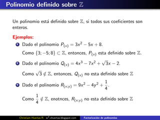 Polinomio deﬁnido sobre Z

  Un polinomio est´ deﬁnido sobre Z, si todos sus coeﬁcientes son
                  a
  enteros.

  Ejemplos:
    1     Dado el polinomio P(x) = 3x 2 − 5x + 8.
          Como {3; −5; 8} ⊂ Z, entonces, P(x) esta deﬁnido sobre Z.
                                                √
    2     Dado el polinomio Q(x) = 4x 3 − 7x 2 + 3x − 2.
               √
          Como 3 ∈ Z, entonces, Q(x) no esta deﬁnido sobre Z
                    /
                                                   1
    3     Dado el polinomio R(x;y ) = 9x 2 − 4y 2 + .
                                                   4
                     1
          Como         ∈ Z, enotnces, R(x;y ) no esta deﬁnido sobre Z
                       /
                     4


        Christiam Huertas R. w3 .xhuertas.blogspot.com   Factorizaci´n de polinomios
                                                                    o
 
