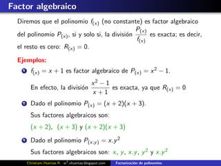 Factor algebraico
  Diremos que el polinomio f(x) (no constante) es factor algebraico
                                                 P(x)
  del polinomio P(x) , si y solo si, la divisi´n
                                              o       es exacta; es decir,
                                                 f(x)
  el resto es cero: R(x) = 0.

  Ejemplos:
    1     f(x) = x + 1 es factor algebraico de P(x) = x 2 − 1.
                                             x2 − 1
          En efecto, la divisi´n
                              o                     es exacta, ya que R(x) = 0
                                             x +1
    2     Dado el polinomio P(x) = (x + 2)(x + 3).
          Sus factores algebraicos son:
          (x + 2), (x + 3) y (x + 2)(x + 3)
    3     Dado el polinomio P(x;y ) = x.y 2
          Sus factores algebraicos son: x, y , x.y , y 2 y x.y 2
        Christiam Huertas R. w3 .xhuertas.blogspot.com   Factorizaci´n de polinomios
                                                                    o
 