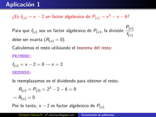 Aplicaci´n 1
        o
  ¿Es f(x) = x − 2 un factor algebraico de P(x) = x 3 − x − 6?

                                                                                    P(x)
  Para que f(x) sea un factor algebraico de P(x) , la divisi´n
                                                            o
                                                                                    f(x)
  debe ser exacta (R(x) = 0).
  Calculemos el resto utilizando el teorema del resto:
  PRIMERO:
  f(x) = x − 2 = 0 → x = 2
  SEGUNDO:
  lo reemplazamos en el dividendo para obtener el resto,
     R(x) = P(2) = 23 − 2 − 6 = 0
  → R(x) = 0
  Por lo tanto, x − 2 es factor algebraico de P(x)
     Christiam Huertas R. w3 .xhuertas.blogspot.com   Factorizaci´n de polinomios
                                                                 o
 