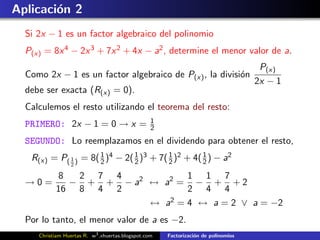 Aplicaci´n 2
        o
  Si 2x − 1 es un factor algebraico del polinomio
  P(x) = 8x 4 − 2x 3 + 7x 2 + 4x − a2 , determine el menor valor de a.
                                                                                     P(x)
  Como 2x − 1 es un factor algebraico de P(x) , la divisi´n
                                                         o
                                                                                    2x − 1
  debe ser exacta (R(x) = 0).
  Calculemos el resto utilizando el teorema del resto:
                                                  1
  PRIMERO: 2x − 1 = 0 → x =                       2
  SEGUNDO: Lo reemplazamos en el dividendo para obtener el resto,
   R(x) = P( 1 ) = 8( 1 )4 − 2( 2 )3 + 7( 2 )2 + 4( 1 ) − a2
                      2
                                1         1
                                                    2
                 2

       8  2 7 4             1 1 7
  →0=    − + + − a2 ↔ a2 = − + + 2
      16 8 4 2              2 4 4
                    ↔ a 2 = 4 ↔ a = 2 ∨ a = −2

  Por lo tanto, el menor valor de a es −2.
     Christiam Huertas R. w3 .xhuertas.blogspot.com   Factorizaci´n de polinomios
                                                                 o
 