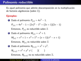 Polinomio reductible
  Es aquel polinomio que admite descomposici´n en la multiplicaci´n
                                            o                    o
  de factores algebraicos (sobre Z).

  Ejemplos:
    1     Dado el polinomio P(x) = 4x 2 − 1.
          P(x) = 4x 2 − 1 = (2x)2 − 12 = (2x + 1)(2x − 1)
          Entonces, P(x) es reductible sobre Z
    2     Dado el polinomio M(x) = x 3 + 1.
          M(x) = x 3 + 1 = x 3 + 13 = (x + 1)(x 2 − x + 1)
          Entonces, M(x) es reductible sobre Z
    3     Dado el polinomio N(x;y ) = x 2 + y 2 .
          N(x;y ) = x 2 + y 2 = (                  )(      )
          Entonces, N(x;y ) no es reductible sobre Z.
        Christiam Huertas R. w3 .xhuertas.blogspot.com   Factorizaci´n de polinomios
                                                                    o
 