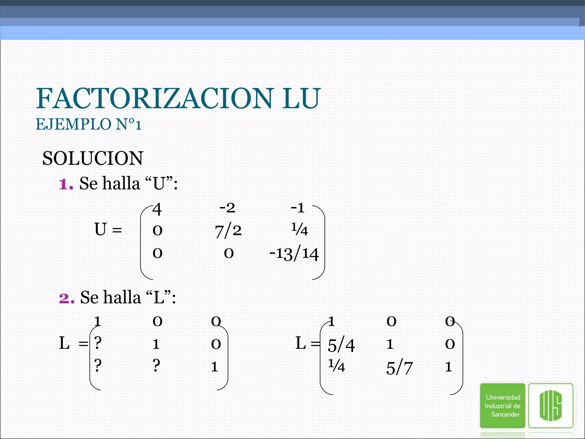 FACTORIZACION LU EJEMPLO N°1 SOLUCION 1.   Se halla “U”: 4   -2   -1 U = 0  7/2   ¼ 0   0 -13/14 2.  Se halla “L”: 1 0 0 1 0 0 L  = ? 1 0   L =  5/4 1 0 ? ? 1 ¼ 5/7 1 