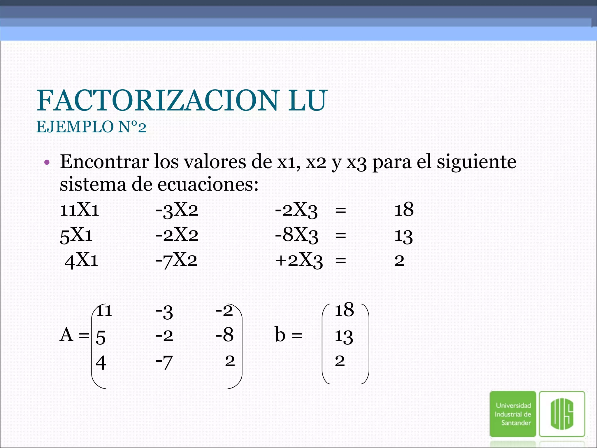 FACTORIZACION LU EJEMPLO N°2 Encontrar los valores de x1, x2 y x3 para el siguiente sistema de ecuaciones: 11X1 -3X2 -2X3 = 18 5X1 -2X2 -8X3 = 13   4X1 -7X2 +2X3 = 2 11 -3 -2 18 A = 5 -2 -8 b =  13 4 -7   2 2 