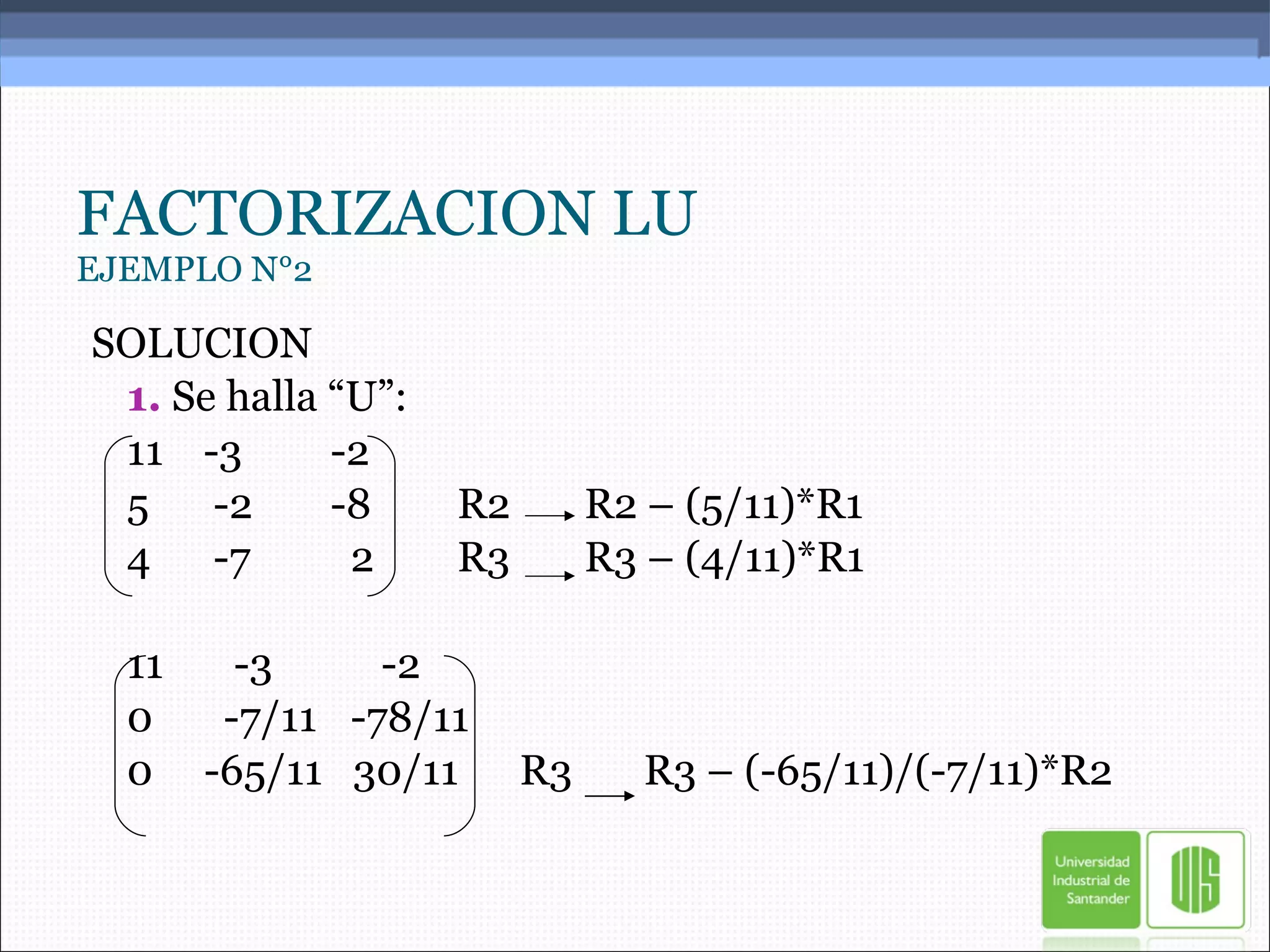 FACTORIZACION LU EJEMPLO N°2 SOLUCION 1.  Se halla “U”: 11 -3 -2 5  -2 -8 R2  R2 – (5/11)*R1 4  -7   2 R3 R3 – (4/11)*R1 11   -3   -2 0   -7/11   -78/11 0  -65/11  30/11  R3  R3 – (-65/11)/(-7/11)*R2 