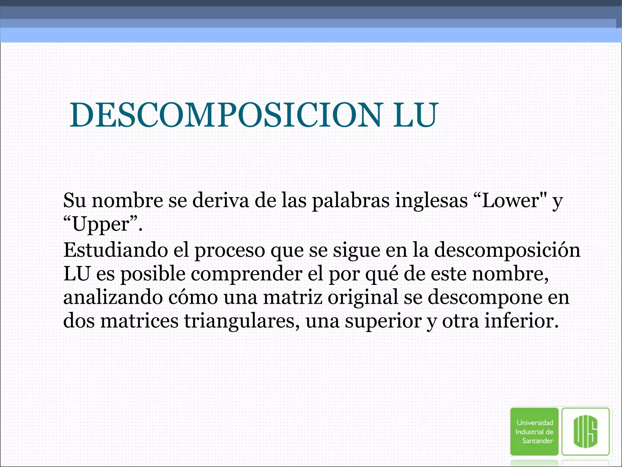 DESCOMPOSICION LU Su nombre se deriva de las palabras inglesas “Lower" y “Upper”. Estudiando el proceso que se sigue en la descomposición LU es posible comprender el por qué de este nombre, analizando cómo una matriz original se descompone en dos matrices triangulares, una superior y otra inferior. 