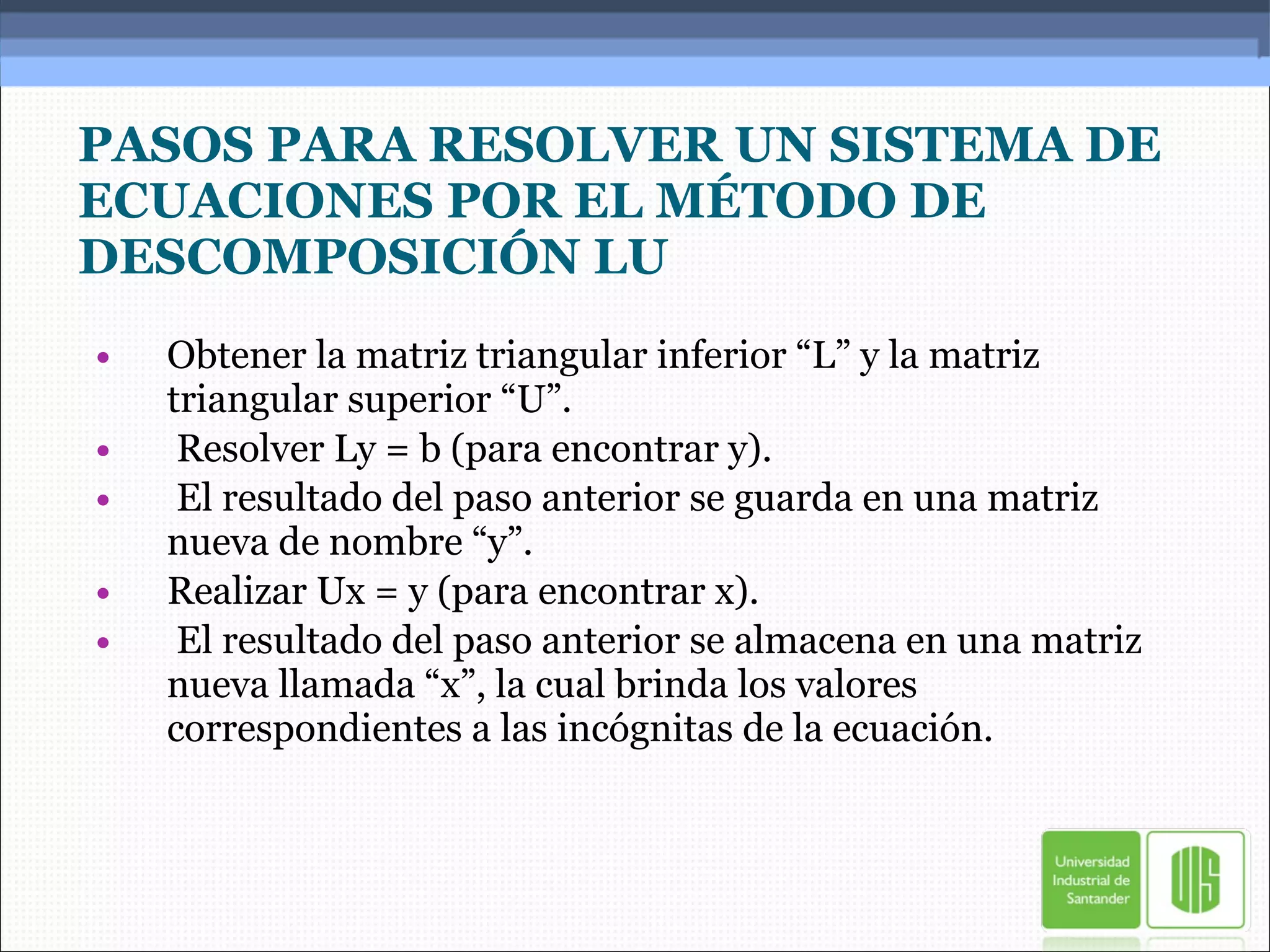 PASOS PARA RESOLVER UN SISTEMA DE ECUACIONES POR EL MÉTODO DE DESCOMPOSICIÓN LU Obtener la matriz triangular inferior “L” y la matriz triangular superior “U”. Resolver Ly = b (para encontrar y). El resultado del paso anterior se guarda en una matriz nueva de nombre “y”. Realizar Ux = y (para encontrar x). El resultado del paso anterior se almacena en una matriz nueva llamada “x”, la cual brinda los valores correspondientes a las incógnitas de la ecuación. 