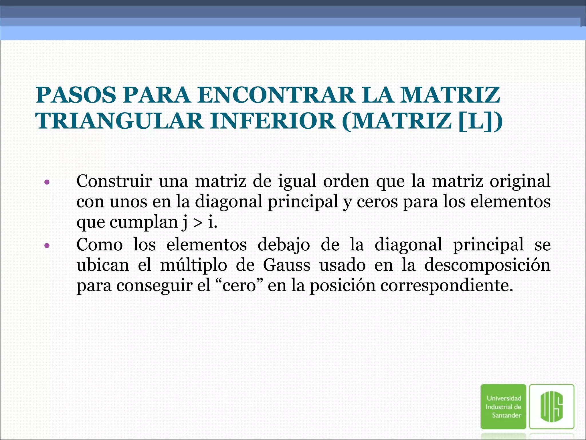 PASOS PARA ENCONTRAR LA MATRIZ TRIANGULAR INFERIOR (MATRIZ [L]) Construir una matriz de igual orden que la matriz original con unos en la diagonal principal y ceros para los elementos que cumplan j > i. Como los elementos debajo de la diagonal principal se ubican el múltiplo de Gauss usado en la descomposición para conseguir el “cero” en la posición correspondiente. 