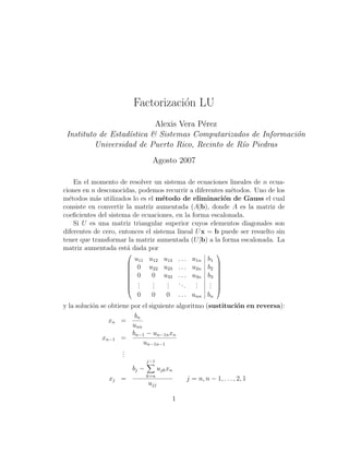 Factorizaci´n LU
                                     o
                           Alexis Vera P´rez
                                        e
 Instituto de Estad´stica & Sistemas Computarizados de Informaci´n
                   ı                                            o
          Universidad de Puerto Rico, Recinto de R´o Piedras
                                                  ı
                                   Agosto 2007

    En el momento de resolver un sistema de ecuaciones lineales de n ecua-
ciones en n desconocidas, podemos recurrir a diferentes m´todos. Uno de los
                                                          e
m´todos m´s utilizados lo es el m´todo de eliminaci´n de Gauss el cual
  e        a                        e                  o
consiste en convertir la matriz aumentada (A|b), donde A es la matriz de
coeﬁcientes del sistema de ecuaciones, en la forma escalonada.
    Si U es una matriz triangular superior cuyos elementos diagonales son
diferentes de cero, entonces el sistema lineal U x = b puede ser resuelto sin
tener que transformar la matriz aumentada (U |b) a la forma escalonada. La
matriz aumentada est´ dada por
                       a
                                                                    
                          u11 u12 u13               . . . u1n   b1
                                                                    
                      
                      
                           0 u22 u23                . . . u2n   b2   
                                                                     
                          0   0 u33                . . . u3n   b3   
                                                                    
                          .   .   .                ... .        .   
                      
                      
                           .
                           .   .
                               .   .
                                   .                       .
                                                           .     .
                                                                 .   
                                                                     
                           0   0   0                . . . unn   bn
y la soluci´n se obtiene por el siguiente algoritmo (sustituci´n en reversa):
           o                                                  o
                          bn
                 xn =
                         unn
                         bn−1 − un−1n xn
               xn−1 =
                             un−1n−1
                      .
                      .
                      .
                                 j−1
                          bj −         ujk xn
                                 k=n
               xj =                                    j = n, n − 1, . . . , 2, 1
                                 ujj

                                                1
 