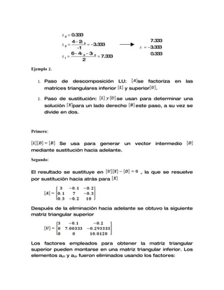 x 3 = 0.333
                  4− 2 3
                       x                                7.333
             x2 =          = −3.333
                     −1                            x = −3.333
                  6 − 4x 3 − 3 2
                              x                         0.333
             x1 =                = 7.333
                        2

Ejemplo 2.

   1. Paso   de     descomposición         LU:    se   factoriza   en   las
      matrices triangulares inferior         y superior   .

   2. Paso de sustitución:                 se usan para determinar una
      solución   para un lado derecho            este paso, a su vez se
      divide en dos.



Primero:

          Se usa para generar un                 vector   intermedio
mediante sustitución hacia adelante.

Segundo:

El resultado se sustituye en                       , la que se resuelve
por sustitución hacia atrás para




Después de la eliminación hacia adelante se obtuvo la siguiente
matriz triangular superior




Los factores empleados para obtener la matriz triangular
superior pueden montarse en una matriz triangular inferior. Los
elementos a21 y a31 fueron eliminados usando los factores:
 